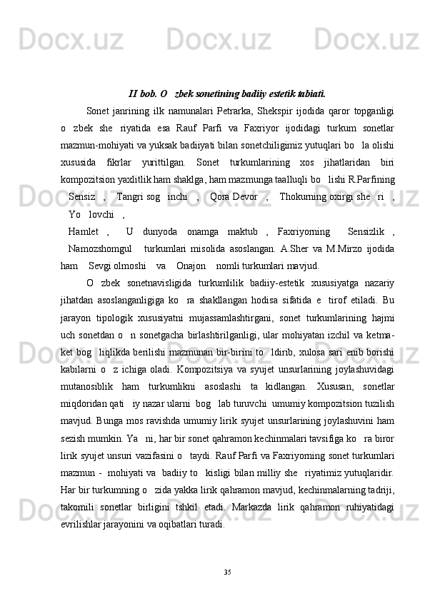                                            
II bob. O zbek sonetining badiiy estetik tabiati.
Sonet   janrining   ilk   namunalari   Petrarka,   Shekspir   ijodida   qaror   topganligi
o zbek   she riyatida   esa   Rauf   Parfi   va   Faxriyor   ijodidagi   turkum   sonetlar	
 
mazmun-mohiyati va yuksak badiiyati bilan sonetchiligimiz yutuqlari bo la olishi	

xususida   fikrlar   yurittilgan.   Sonet   turkumlarining   xos   jihatlaridan   biri
kompozitsion yaxlitlik ham shaklga, ham mazmunga taalluqli bo lishi R.Parfining	

Sensiz ,  Tangri sog inchi ,  Qora Devor ,  Thokurning oxirgi she ri ,	
         
Yo lovchi ,  
  
Hamlet ,   U   dunyoda   onamga   maktub ,   Faxriyorning   Sensizlik ,
     
Namozshomgul   turkumlari   misolida   asoslangan.   A.Sher   va   M.Mirzo   ijodida
 
ham  Sevgi olmoshi  va  Onajon  nomli turkumlari mavjud.	
   
O zbek   sonetnavisligida   turkumlilik   badiiy-estetik   xususiyatga   nazariy	

jihatdan   asoslanganligiga   ko ra   shakllangan   hodisa   sifatida   e tirof   etiladi.   Bu	
 
jarayon   tipologik   xususiyatni   mujassamlashtirgani,   sonet   turkumlarining   hajmi
uch  sonetdan   o n  sonetgacha   birlashtirilganligi,   ular   mohiyatan  izchil   va   ketma-	

ket bog liqlikda berilishi mazmunan bir-birini to ldirib, xulosa sari enib borishi	
 
kabilarni   o z   ichiga   oladi.   Kompozitsiya   va   syujet   unsurlarining   joylashuvidagi	

mutanosiblik   ham   turkumlikni   asoslashi   ta kidlangan.   Xususan,   sonetlar	

miqdoridan qati iy nazar ularni  bog lab turuvchi  umumiy kompozitsion tuzilish	
 
mavjud. Bunga mos ravishda  umumiy lirik syujet  unsurlarining joylashuvini  ham
sezish mumkin. Ya ni, har bir sonet qahramon kechinmalari tavsifiga ko ra biror	
 
lirik syujet unsuri vazifasini o taydi. Rauf Parfi va Faxriyorning sonet turkumlari	

mazmun -   mohiyati va   badiiy to kisligi bilan milliy she riyatimiz yutuqlaridir.	
 
Har bir turkumning o zida yakka lirik qahramon mavjud, kechinmalarning tadriji,	

takomili   sonetlar   birligini   tshkil   etadi.   Markazda   lirik   qahramon   ruhiyatidagi
evrilishlar jarayonini va oqibatlari turadi.
35 