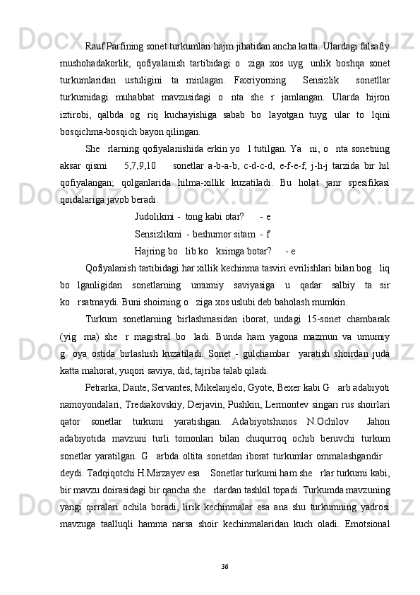 Rauf Parfining sonet turkumlari hajm jihatidan ancha katta. Ulardagi falsafiy
mushohadakorlik,   qofiyalanish   tartibidagi   o ziga   xos   uyg unlik   boshqa   sonet 
turkumlaridan   ustuligini   ta minlagan.   Faxriyorning   Sensizlik   sonetllar	
  
turkumidagi   muhabbat   mavzusidagi   o nta   she r   jamlangan.   Ularda   hijron	
 
iztirobi,   qalbda   og riq   kuchayishiga   sabab   bo layotgan   tuyg ular   to lqini	
   
bosqichma-bosqich bayon qilingan.
She rlarning qofiyalanishida  erkin yo l tutilgan. Ya ni, o nta sonetning	
   
aksar   qismi     5,7,9,10     sonetlar   a-b-a-b,   c-d-c-d,   e-f-e-f,   j-h-j   tarzida   bir   hil	
 
qofiyalangan;   qolganlarida   hilma-xillik   kuzatiladi.   Bu   holat   janr   spesifikasi
qoidalariga javob beradi.
Judolikmi -  tong kabi otar? - e
Sensizlikmi  - beshumor sitam - f
Hajring bo lib ko ksimga botar?	
  - e
Qofiyalanish tartibidagi har xillik kechinma tasviri evrilishlari bilan bog liq	

bo lganligidan   sonetlarning   umumiy   saviyasiga   u   qadar   salbiy   ta sir	
 
ko rsatmaydi. Buni shoirning o ziga xos uslubi deb baholash mumkin. 
 
Turkum   sonetlarning   birlashmasidan   iborat,   undagi   15-sonet   chambarak
(yig ma)   she r   magistral   bo ladi.   Bunda   ham   yagona   mazmun   va   umumiy
  
g oya   ostida   birlashish   kuzatiladi.   Sonet   -   gulchambar     yaratish   shoirdan   juda	

katta mahorat, yuqori saviya, did, tajriba talab qiladi.
Petrarka, Dante, Servantes, Mikelanjelo, Gyote, Bexer kabi G arb adabiyoti	

namoyondalari, Trediakovskiy, Derjavin, Pushkin, Lermontev singari rus shoirlari
qator   sonetlar   turkumi   yaratishgan.   Adabiyotshunos   N.Ochilov   Jahon	

adabiyotida   mavzuni   turli   tomonlari   bilan   chuqurroq   ochib   beruvchi   turkum
sonetlar   yaratilgan.   G arbda   oltita   sonetdan   iborat   turkumlar   ommalashgandir	
 
deydi. Tadqiqotchi H.Mirzayev esa  Sonetlar turkumi ham she rlar turkumi kabi,	
 
bir mavzu doirasidagi bir qancha she rlardan tashkil topadi. Turkumda mavzuning

yangi   qirralari   ochila   boradi,   lirik   kechinmalar   esa   ana   shu   turkumning   yadrosi
mavzuga   taalluqli   hamma   narsa   shoir   kechinmalaridan   kuch   oladi.   Emotsional
36 