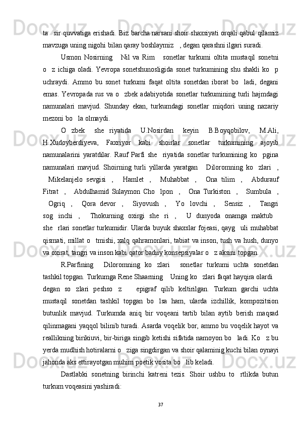 ta sir quvvatiga erishadi. Biz barcha narsani shoir shaxsiyati orqali qabul qilamiz
mavzuga uning nigohi bilan qaray boshlaymiz , degan qarashni ilgari suradi. 	

Usmon   Nosirning   Nil   va   Rim   sonetlar   turkumi   oltita   mustaqil   sonetni	
 
o z  ichiga  oladi.  Yevropa  sonetshunosligida   sonet  turkumining  shu   shakli  ko p	
 
uchraydi.   Ammo   bu   sonet   turkumi   faqat   oltita   sonetdan   iborat   bo ladi,   degani	

emas.  Yevropada  rus  va  o zbek  adabiyotida  sonetlar  turkumining turli   hajmdagi	

namunalari   mavjud.   Shunday   ekan,   turkumdagi   sonetlar   miqdori   uning   nazariy
mezoni bo la olmaydi. 	

O zbek   she riyatida   U.Nosirdan   keyin   B.Boyqobilov,   M.Ali,	
 
H.Xudoyberdiyeva,   Faxriyor   kabi   shoirlar   sonetlar   turkumining   ajoyib
namunalarini   yaratdilar.   Rauf   Parfi   she riyatida   sonetlar   turkumining   ko pgina	
 
namunalari   mavjud.   Shoirning   turli   yillarda   yaratgan   Diloromning   ko zlari ,	
  
Mikelanjelo   sevgisi ,   Hamlet ,   Muhabbat ,   Ona   tilim ,   Abdurauf	
        
Fitrat ,   Abdulhamid   Sulaymon   Cho lpon ,   Ona   Turkiston ,   Sumbula ,	
       
Ogriq ,   Qora   devor ,   Siyovush ,   Yo lovchi ,   Sensiz ,   Tangri	
           
sog inchi ,   Thokurning   oxirgi   she ri ,   U   dunyoda   onamga   maktub	
      
she rlari sonetlar turkumidir. Ularda buyuk shaxslar  fojeasi, qayg uli muhabbat
 
qismati, millat o tmishi, xalq qahramonlari, tabiat va inson, tush va hush, dunyo	

va oxirat, tangri va inson kabi qator badiiy konsepsiyalar o z aksini topgan. 	

R.Parfining   Diloromning   ko zlari   sonetlar   turkumi   uchta   sonetdan	
  
tashkil topgan. Turkumga Rene Shaarning  Uning ko zlari faqat hayqira olardi	
  
degan   so zlari   peshso z     epigraf   qilib   keltirilgan.   Turkum   garchi   uchta	
  
mustaqil   sonetdan   tashkil   topgan   bo lsa   ham,   ularda   izchillik,   kompozitsion	

butunlik   mavjud.   Turkumda   aniq   bir   voqeani   tartib   bilan   aytib   berish   maqsad
qilinmagani yaqqol bilinib turadi. Asarda voqelik bor, ammo bu voqelik hayot va
reallikning birikiuvi, bir-biriga singib ketishi sifatida namoyon bo ladi. Ko z bu	
 
yerda mudhish hotiralarni o ziga singdirgan va shoir qalaminig kuchi bilan oynayi	

jahonda aks ettirayotgan muhim poetik vosita bo lib keladi.	

Dastlabki   sonetning   birinchi   katreni   tezis.   Shoir   ushbu   to rtlikda   butun	

turkum voqeasini yashiradi:
37 