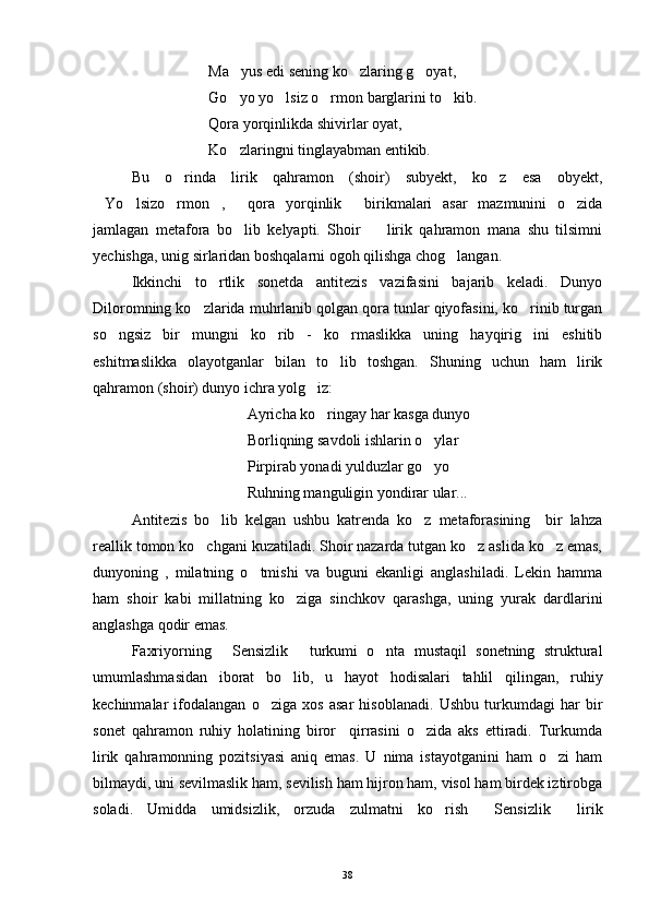 Ma yus edi sening ko zlaring g oyat,  
Go yo yo lsiz o rmon barglarini to kib.
   
Qora yorqinlikda shivirlar oyat,
Ko zlaringni tinglayabman entikib.

Bu   o rinda   lirik   qahramon   (shoir)   subyekt,   ko z   esa   obyekt,	
 
Yo lsizo rmon ,   qora   yorqinlik   birikmalari   asar   mazmunini   o zida	
      
jamlagan   metafora   bo lib   kelyapti.   Shoir     lirik   qahramon   mana   shu   tilsimni	
 
yechishga, unig sirlaridan boshqalarni ogoh qilishga chog langan. 	

Ikkinchi   to rtlik   sonetda   antitezis   vazifasini   bajarib   keladi.   Dunyo	

Diloromning ko zlarida muhrlanib qolgan qora tunlar qiyofasini, ko rinib turgan	
 
so ngsiz   bir   mungni   ko rib   -   ko rmaslikka   uning   hayqirig ini   eshitib	
   
eshitmaslikka   olayotganlar   bilan   to lib   toshgan.   Shuning   uchun   ham   lirik	

qahramon (shoir) dunyo ichra yolg iz:	

Ayricha ko ringay har kasga dunyo

Borliqning savdoli ishlarin o ylar	

Pirpirab yonadi yulduzlar go yo

Ruhning manguligin yondirar ular...
Antitezis   bo lib   kelgan   ushbu   katrenda   ko z   metaforasining     bir   lahza	
 
reallik tomon ko chgani kuzatiladi. Shoir nazarda tutgan ko z aslida ko z emas,	
  
dunyoning   ,   milatning   o tmishi   va   buguni   ekanligi   anglashiladi.   Lekin   hamma	

ham   shoir   kabi   millatning   ko ziga   sinchkov   qarashga,   uning   yurak   dardlarini	

anglashga qodir emas.
Faxriyorning   Sensizlik   turkumi   o nta   mustaqil   sonetning   struktural	
  
umumlashmasidan   iborat   bo lib,   u   hayot   hodisalari   tahlil   qilingan,   ruhiy	

kechinmalar   ifodalangan   o ziga   xos   asar   hisoblanadi.   Ushbu   turkumdagi   har   bir	

sonet   qahramon   ruhiy   holatining   biror     qirrasini   o zida   aks   ettiradi.   Turkumda	

lirik   qahramonning   pozitsiyasi   aniq   emas.   U   nima   istayotganini   ham   o zi   ham	

bilmaydi, uni sevilmaslik ham, sevilish ham hijron ham, visol ham birdek iztirobga
soladi.   Umidda   umidsizlik,   orzuda   zulmatni   ko rish   Sensizlik   lirik	
  
38 