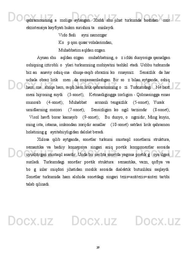 qahramonining   a moliga   aylangan.   Xuddi   shu   jihat   turkumda   boshdan     oxir
ekzistensiya kayfiyati hukm surishini ta minlaydi.	

Vido fasli   ayni namozgar	

Ko p qon qusar volalarimdan,	

Muhabbatim aqldan ozgan.
Aynan shu  aqldan ozgan  muhabbatning, o z ichki dunyosiga qamalgan	
  
oshiqning  iztirobli  o ylari  turkumning  mohiyatini  tashkil   etadi.  Ushbu  turkumda	

biz  an anaviy   oshiq-ma shuqa-raqib   obrazini   ko rmaymiz.  Sensizlik da   har	
    
uchala   obraz   lirik   men da   mujassamlashgan.   Bir   so z   bilan   aytganda,   oshiq	
  
ham, ma shuqa ham, raqib ham lirik qahramonning o zi. Turkumdagi  Ne baxt	
  
meni hijroning suydi  (3-sonet);  Ketmasligingga zorligim - Qolmasingga emas	
 
munosib   (4-sonet);   Muhabbat     armonli   tengsizlik   (5-sonet); Yurak  	
     
umidlarning   mozori   (7-sonet);   Sensizligim   ko ngil   tarzimdir   (8-sonet);	
   
Visol   havfi   borar   kamayib   (9-sonet);   Bu   dunyo,   o ngmidir,   Ming   kuyin,	
   
ming   ista,   istama,   imkondan   xorijdir   amallar   (10-sonet)   satrlari   lirik   qahramon	

holatining g ayritabiiyligidan dalolat beradi. 	

Xulosa   qilib   aytganda,   sonetlar   turkumi   mustaqil   sonetlarni   struktura,
semantika   va   badiiy   konsepsiya   singari   aniq   poetik   komponentlar   asosida
uyushtirgan mustaqil asardir. Unda bir nechta sonetda yagona poetik g oya ilgari	

suriladi.   Turkumdagi   sonetlar   poetik   struktura:   semantika,   vazn,   qofiya   va
bo g inlar   miqdori   jihatidan   moslik   asosida   dialektik   butunlikni   saqlaydi.	
 
Sonetlar   turkumida   ham   alohida   sonetdagi   singari   tezis+antitezis+sintez   tartibi
talab qilinadi.  
 
      
39 
