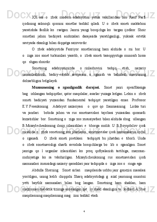XX   asr   o zbek   modern   adabiyotini   yetuk   vakillaridan   biri   Rauf   Parfi
ijodining   salmoqli   qismini   sonetlar   tashkil   qiladi.   U   o zbek   soneti   maktabini	

yaratishda   faollik   ko rsatgan.   Janrni   yangi   bosqichga   ko targan   ijodkor.   Shoir	
 
sonetlari   jahon   badiiyati   andozalari   darajasida   yaratilganligi,   yuksak   estetik
saviyada ekanligi bilan diqqatga sazovordir.
O zbek   adabiyotida   Faxriyor   sonetlarining   ham   alohida   o rni   bor.   U	
 
o ziga   xos   sonet   turkumlari   yaratib,   o zbek   soneti   taraqqiyotiga   munosib   hissa	
 
qo shgan shoirdir.

Sonetning   adabiyotimizda   o rinlashuvini   tadqiq   etish,   nazariy	

umumlashtirish,   badiiy-estetik   saviyasini   o rganish   va   baholash   mavzuning	

dolzarbligini belgilaydi.
Muammoning   o rganilganlik   darajasi.  	
 Sonet   janri   spesifikasiga
bag ishlangan tadqiqotlar, qator maqolalar, asarlar yuzaga kelgan. Lekin o zbek	
 
soneti   badiiyati   yuzasidan   fundamental   tadqiqot   yaratilgan   emas.   Professor
E.Y.Fesenkoning   Adabiyot   nazariyasi   o quv   qo llanmasining   Lirika   turi	
    
va   janrlari   bobida   jahon   va   rus   sonetnavislari   tajribasi   yuzasidan   qimmatli	

kuzatishlar   bor. Sonetning o ziga xos xususiyatlari bilan alohida shug ullangan	
 
B.Mixaylechenkoning   ilmiy   izlanishlari   e tiborga   molik.   U   B.Boyqobilov   ijodi	

misolida o zbek sonetining xos jihatlarini, sonetnavislar ijodi namunalarini izchil	

o rganadi.   O zbek   soneti   poetikasi   tadqiqoti   bu   jihatdan   e tiborli.   Unda	
    
o zbek   sonetnavisligi   shartli   ravishda   bosqichlarga   bo lib   o rganilgan.   Sonet
  
janriga   qo l   urganlar   izlanishlari   ko proq   qofiyalanish   tartibiga,   mazmun-	
 
mohiyatiga   ko ra   tekshirilgan.   Mixaylichenkoning   rus   sonetnavislari   ijodi	

namunalari xususidagi nazariy qarashlari janr tadqiqida o ziga xos o ringa ega.	
 
Abdulla Sherning  Sonet sirlari  maqolasida ushbu janr genezisi masalasi	
 
yoritilgan,   uning   kelib   chiqqishi   Sharq   adabiyotidagi   g azal   janrining   mumtoz	

yetti   baytlik   namunalari   bilan   bog langan.   Sonetning   ham   shaklan,   ham	

mazmunan dialektik tizimga asoslangan qat iy shakl ekanligini ta kidlash A.Sher	
 
maqolasining maqolasining mag zini tashkil etadi. 	

4 