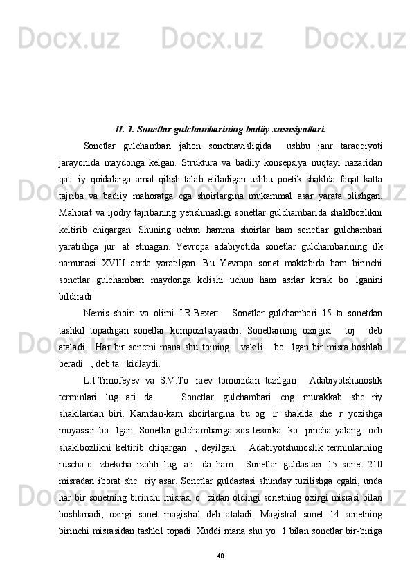 II. 1. Sonetlar gulchambarining badiiy xususiyatlari.
Sonetlar   gulchambari   jahon   sonetnavisligida     ushbu   janr   taraqqiyoti
jarayonida   maydonga   kelgan.   Struktura   va   badiiy   konsepsiya   nuqtayi   nazaridan
qat iy   qoidalarga   amal   qilish   talab   etiladigan   ushbu   poetik   shaklda   faqat   katta
tajriba   va   badiiy   mahoratga   ega   shoirlargina   mukammal   asar   yarata   olishgan.
Mahorat   va   ijodiy   tajribaning   yetishmasligi   sonetlar   gulchambarida   shaklbozlikni
keltirib   chiqargan.   Shuning   uchun   hamma   shoirlar   ham   sonetlar   gulchambari
yaratishga   jur at   etmagan.   Yevropa   adabiyotida   sonetlar   gulchambarining   ilk	

namunasi   XVIII   asrda   yaratilgan.   Bu   Yevropa   sonet   maktabida   ham   birinchi
sonetlar   gulchambari   maydonga   kelishi   uchun   ham   asrlar   kerak   bo lganini	

bildiradi.
Nemis   shoiri   va   olimi   I.R.Bexer:   Sonetlar   gulchambari   15   ta   sonetdan	

tashkil   topadigan   sonetlar   kompozitsiyasidir.   Sonetlarning   oxirgisi   toj   deb	
 
ataladi...   Har   bir   sonetni   mana   shu   tojning   vakili   bo lgan   bir   misra   boshlab	
  
beradi , deb ta kidlaydi.	
 
L.I.Timofeyev   va   S.V.To raev   tomonidan   tuzilgan   Adabiyotshunoslik	
 
terminlari   lug ati da:     Sonetlar   gulchambari   eng   murakkab   she riy	
   
shakllardan   biri.   Kamdan-kam   shoirlargina   bu   og ir   shaklda   she r   yozishga	
 
muyassar   bo lgan.  Sonetlar  gulchambariga  xos   texnika    ko pincha  yalang och	
  
shaklbozlikni   keltirib   chiqargan ,   deyilgan.   Adabiyotshunoslik   terminlarining	
 
ruscha-o zbekcha   izohli   lug ati da   ham   Sonetlar   guldastasi   15   sonet   210	
   
misradan   iborat   she riy   asar.   Sonetlar   guldastasi   shunday   tuzilishga   egaki,   unda	

har   bir   sonetning   birinchi   misrasi   o zidan   oldingi   sonetning   oxirgi   misrasi   bilan	

boshlanadi,   oxirgi   sonet   magistral   deb   ataladi.   Magistral   sonet   14   sonetning
birinchi  misrasidan tashkil  topadi. Xuddi  mana shu yo l bilan sonetlar bir-biriga	

40 