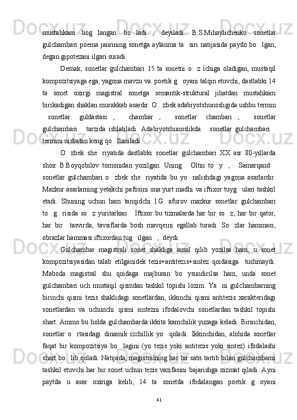 mustahkam   bog langan   bo ladi ,   deyiladi.   B.S.Mihaylichenko   sonetlar  
gulchambari  poema  janrining  sonetga  aylanma  ta siri  natijasida   paydo bo lgan,	
 
degan gipotezani ilgari suradi.
Demak,   sonetlar   gulchambari   15   ta   sonetni   o z   ichiga   oladigan,   mustaqil	

kompozitsiyaga ega, yagona mavzu va  poetik g oyani talqin etuvchi, dastlabki 14	

ta   sonet   oxirgi   magistral   sonetga   semantik-struktural   jihatdan   mustahkam
birikadigan shaklan murakkab asardir. O zbek adabiyotshunosligida ushbu termin	

sonetlar   guldastasi ,   chambar ,   sonetlar   chambari ,   sonetlar	
      
gulchambari   tarzida   ishlatiladi.   Adabiyotshunoslikda   sonetlar   gulchambari	
  
termini nisbatan keng qo llaniladi.	

O zbek   she riyatida   dastlabki   sonetlar   gulchambari   XX   asr   80-yillarda	
 
shoir   B.Boyqobilov   tomonidan   yozilgan.   Uning   Oltin   to y ,   Samarqand	
    
sonetlar   gulchambari   o zbek   she riyatida   bu   yo nalishdagi   yagona   asarlardir.	
  
Mazkur asarlarning yetakchi pafosini ona yurt madhi va iftixor tuyg ulari tashkil	

etadi.   Shuning   uchun   ham   tanqidchi   I.G afurov   mazkur   sonetlar   gulchambari	

to g risida   so z   yuritarkan   Iftixor   bu   tizmalarda   har   bir   so z,   har   bir   qator,	
    
har   bir     tasvirda,   tavsiflarda   bosh   mavqeini   egallab   turadi.   So zlar   hammasi,	

obrazlar hammasi iftixordan tug ilgan ,  deydi.	
 
Gulchambar   magistrali   sonet   shakliga   amal   qilib   yozilsa   ham,   u   sonet
kompozitsiyasidan   talab   etilganidek   tezis+antitezis+sintez   qoidasiga     tushmaydi.
Maboda   magistral   shu   qoidaga   majburan   bo ysundirilsa   ham,   unda   sonet	

gulchambari   uch   mustaqil   qismdan   tashkil   topishi   lozim.   Ya ni   gulchambarning	

birinchi   qismi   tezis   shaklidagi   sonetlardan,   ikkinchi   qismi   antitezis   xarakteridagi
sonetlardan   va   uchunchi   qismi   sintezni   ifodalovchi   sonetlardan   tashkil   topishi
shart. Ammo bu holda gulchambarda ikkita kamchilik yuzaga keladi. Birinchidan,
sonetlar   o rtasidagi   dinamik   izchillik   yo qoladi.   Ikkinchidan,   alohida   sonetlar	
 
faqat   bir   kompozitsiya   bo lagini   (yo   tezis   yoki   antitezis   yoki   sintez)   ifodalashi	

shart bo lib qoladi. Natijada, magistralning har bir satri tartib bilan gulchambarni	

tashkil  etuvchi  har  bir sonet  uchun tezis  vazifasini  bajarishga xizmat qiladi. Ayni
paytda   u   asar   oxiriga   kelib,   14   ta   sonetda   ifodalangan   poetik   g oyani	

41 
