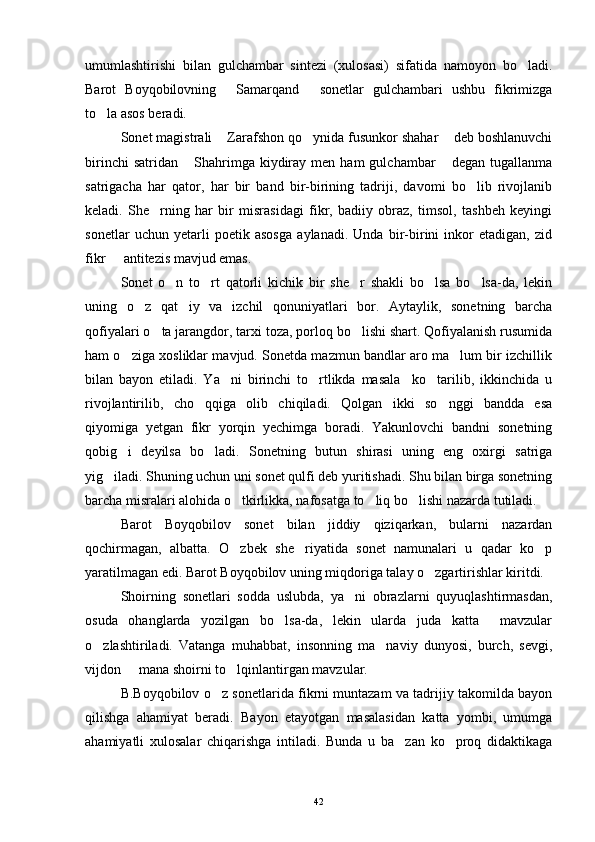 umumlashtirishi   bilan   gulchambar   sintezi   (xulosasi)   sifatida   namoyon   bo ladi.
Barot   Boyqobilovning   Samarqand   sonetlar   gulchambari   ushbu   fikrimizga	
 
to la asos beradi.	

Sonet magistrali  Zarafshon qo ynida fusunkor shahar  deb boshlanuvchi	
  
birinchi  satridan   Shahrimga  kiydiray  men  ham   gulchambar   degan  tugallanma	
 
satrigacha   har   qator,   har   bir   band   bir-birining   tadriji,   davomi   bo lib   rivojlanib	

keladi.   She rning   har   bir   misrasidagi   fikr,   badiiy   obraz,   timsol,   tashbeh   keyingi	

sonetlar   uchun   yetarli   poetik   asosga   aylanadi.   Unda   bir-birini   inkor   etadigan,   zid
fikr   antitezis mavjud emas.	

Sonet   o n   to rt   qatorli   kichik   bir   she r   shakli   bo lsa   bo lsa-da,   lekin	
    
uning   o z   qat iy   va   izchil   qonuniyatlari   bor.   Aytaylik,   sonetning   barcha	
 
qofiyalari o ta jarangdor, tarxi toza, porloq bo lishi shart. Qofiyalanish rusumida	
 
ham o ziga xosliklar mavjud. Sonetda mazmun bandlar aro ma lum bir izchillik	
 
bilan   bayon   etiladi.   Ya ni   birinchi   to rtlikda   masala     ko tarilib,   ikkinchida   u	
  
rivojlantirilib,   cho qqiga   olib   chiqiladi.   Qolgan   ikki   so nggi   bandda   esa	
 
qiyomiga   yetgan   fikr   yorqin   yechimga   boradi.   Yakunlovchi   bandni   sonetning
qobig i   deyilsa   bo ladi.   Sonetning   butun   shirasi   uning   eng   oxirgi   satriga	
 
yig iladi. Shuning uchun uni sonet qulfi deb yuritishadi. Shu bilan birga sonetning	

barcha misralari alohida o tkirlikka, nafosatga to liq bo lishi nazarda tutiladi. 	
  
Barot   Boyqobilov   sonet   bilan   jiddiy   qiziqarkan,   bularni   nazardan
qochirmagan,   albatta.   O zbek   she riyatida   sonet   namunalari   u   qadar   ko p
  
yaratilmagan edi. Barot Boyqobilov uning miqdoriga talay o zgartirishlar kiritdi.	

Shoirning   sonetlari   sodda   uslubda,   ya ni   obrazlarni   quyuqlashtirmasdan,	

osuda   ohanglarda   yozilgan   bo lsa-da,   lekin   ularda   juda   katta     mavzular	

o zlashtiriladi.   Vatanga   muhabbat,   insonning   ma naviy   dunyosi,   burch,   sevgi,	
 
vijdon   mana shoirni to lqinlantirgan mavzular.	
 
B.Boyqobilov o z sonetlarida fikrni muntazam va tadrijiy takomilda bayon	

qilishga   ahamiyat   beradi.   Bayon   etayotgan   masalasidan   katta   yombi,   umumga
ahamiyatli   xulosalar   chiqarishga   intiladi.   Bunda   u   ba zan   ko proq   didaktikaga	
 
42 