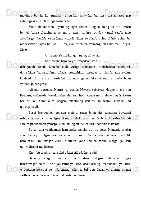 moyilroq   bo lib   ko rinsada,     biroq   har   qalay   har   bir   she rida   kattaroq   gap  
aytrishga urinishi tahsinga sazovordir.
Shoir   bir   sonetida   yetti   og ayni   chinor   tagida   buloq   ko rib,   undan	
   
to yib   bahra   olganligini,   so ng   o zini     qaldirg ochday   yengil   sezib,   ezgu	
   
xayollarga     berilib   ketganligini   yozadi.   Shoir   sehrlanib   buloq   oldida   yotsa,   bir
mohi   ruxsor   paydo   bo lib,   Hoy,   aka,   bu   yerda   yotmang,   bu   aziz   joy ,   deydi.	
  
Shoir:
O z ona-Yerim-ku, qo rqma, suluv qiz,	
 
Men uchun hamma yer muqaddas, aziz, - 
deb   javob   beradi.   Chunki   shoir   yurtga   sadoqatini,   muhabbatda   sobitlikni,
do stlikda   barqarorlikni,   oilada   pokizalikni,   insonlar   o rtasida   insoniylikni	
 
kuylaydi.   U   o z   she rlarida   kitobxonni   oliyjanoblikka,   olijanob   g oyalar   bilan	
  
yashashga chaqiradi.
Albatta,   dostonda   Homer,   g azalda   Navoiy,   ruboiyda   Hayyom,   she rda	
 
Pushkin,   sochmada   Mayakovskiy   shuhrati   hech   kimga   nasib   etavermaydi.   Lekin
har   bir   san atkor   o zi   sevgan,   talantining   darajasi   ko targan   shaklda   ijod	
  
qilishga haqli.
Barot   Boyqobilov   sonetga   qiziqib,   sonet   bilan   she riyatimiz   boyligini	

oshirishga   xizmat   qilayotgan   ekan,   o zbek   she riyatida   birinchilardan   bo lib	
  
sonnet gulchambari yaratgan ekan, uning bu mehnatlarini tabriklash kerak.
Bu  so zlar   yozilganiga ham   ancha  pallalar  bo lib  qoldi.  Hamonki  oradan	
 
shuncha   payt   o tgan   ekan   va   shoir   o z   intilishlarida   juda   muntazam   izchillik	
 
namunasini   ko rsatgan   ekan,   endilikda   yana   shu   so zlarni   ularga   qo shib
  
qo yish ayni muddaodir.	

Shoir bu orada o zini ahd odami sifatida ko rsatdi.	
 
Gapning   ochig i,   umuman,   ahd   odami   degan   tushunchani   ilgari
  
uchratmagan   edim.   Lekin   yaxshilik   yo lida,   odamlarning     manfaatlari   yo lida,	
 
el-yurtning   kelajagi   yo lida   xizmat   qilishga   bel   bog lagan   va   umrini   shunga	
 
sarflagan odamlarni ahd odami deyish mumkin-ku!
43 