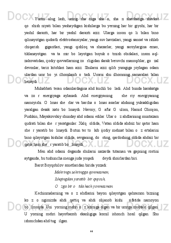 Yurtni   ulug lash,   uning   sha niga   sha n,   sha n   shavkatiga   shavkat   
qo shish   niyati   bilan   yashaydigan   kishilarga   bu   yerning   har   bir   giyohi,   har   bir	

yashil   daraxti,   har   bir   yashil   daraxti   aziz.   Ularga   inson   qo li   bilan   bino	

qilinayotgan qudratli elektrostansiyalar, yangi suv havzalari, yangi sanoat va ishlab
chiqarish     gigantlari,   yangi   qishloq   va   shaxarlar,   yangi   saroylargina   emas,
tiklanayotgan     va   ta mir   bo layotgan   buyuk   o tmish   obidalari,   inson   aql-	
  
zakovatidan, ijodiy quvvatlarning zo rligidan darak beruvchi manoqiblar, go zal	
 
devonlar,   tarix   kitoblari   ham   aziz.   Shularni   aziz   qilib   yuragiga   joylagan   odam
ulardan   umr   bo yi   ilhomlanib   o tadi.   Umrni   shu   ilhomning   samaralari   bilan	
 
bezaydi.
Muhabbati   teran   odamlardagina   ahd   kuchli   bo ladi.   Ahd   bunda   harakatga	

va   zo r   energiyaga   aylanadi.   Ahd   energiyaning     she riy   energiyaning	
  
namoyishi.   O lmas   she rlar   va   barcha   o lmas   asarlar   ahdning   yuksakligidan	
  
yaralgan   desak   xato   bo lmaydi.   Navoiy,   G afur   G ulom,   Hamid   Olimjon,	
  
Pushkin, Mayakovskiy shunday ahd odami edilar. Ular o z ahdlarining muntazam	

qudrati   bilan  she r   yaratganlar.  Xalq     oldida,   Vatan   oldida  ahdsiz   bir   qator   ham	

she r   yaratib   bo lmaydi.   Butun   ter   to kib   ijodiy   mehnat   bilan   o z   ertalarini	
   
bino qilayotgan kishilar oldida, sevganing, do sting, qardoshing oldida ahdsiz bir	

qator ham she r yaratib bo lmaydi.	
 
Men   ahd   odami   deganda   shularni   nazarda   tutaman   va   gapning   rostini	

aytganda, bu tushuncha menga juda yoqadi    deydi shoirlardan biri. 	
 
Barot Boyqobilov sonetlaridan birida yozadi:
Mehringu sehringga qonmasman,
Ishqingdan yaratib  bir quyosh,
O zga bir o tda hech yonmasman.	
 
Kechinmalarning   va   o z   ahdlarini   bayon   qilayotgan   qahramon   bizning	

ko z   o ngimizda   ahdi   qattiq   va   ahdi   olijanob   kishi     sifatida   namoyon	
 
bo lmoqda.  
 Uni   yorning mehri o z komiga olgan va bir umrga mubtalo qilgan.	
U   yorning   mehri   hayotbaxsh   ekanligiga   komil   ishonch   hosil   qilgan.   Shu
ishonchdan ahd tug ilgan.	

44 