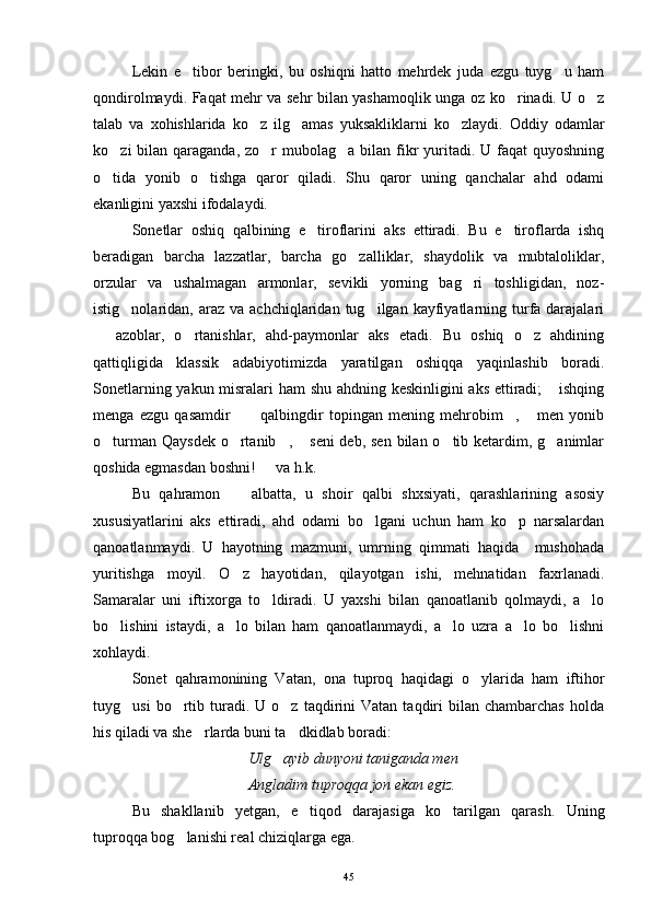 Lekin   e tibor   beringki,   bu   oshiqni   hatto   mehrdek   juda   ezgu   tuyg u   ham 
qondirolmaydi. Faqat mehr va sehr bilan yashamoqlik unga oz ko rinadi. U o z	
 
talab   va   xohishlarida   ko z   ilg amas   yuksakliklarni   ko zlaydi.   Oddiy   odamlar	
  
ko zi  bilan qaraganda, zo r  mubolag a bilan fikr  yuritadi. U faqat  quyoshning	
  
o tida   yonib   o tishga   qaror   qiladi.   Shu   qaror   uning   qanchalar   ahd   odami
 
ekanligini yaxshi ifodalaydi.
Sonetlar   oshiq   qalbining   e tiroflarini   aks   ettiradi.   Bu   e tiroflarda   ishq	
 
beradigan   barcha   lazzatlar,   barcha   go zalliklar,   shaydolik   va   mubtaloliklar,	

orzular   va   ushalmagan   armonlar,   sevikli   yorning   bag ri   toshligidan,   noz-	

istig nolaridan,  araz  va  achchiqlaridan  tug ilgan  kayfiyatlarning  turfa  darajalari	
 
  azoblar,   o rtanishlar,   ahd-paymonlar   aks   etadi.   Bu   oshiq   o z   ahdining	
  
qattiqligida   klassik   adabiyotimizda   yaratilgan   oshiqqa   yaqinlashib   boradi.
Sonetlarning yakun misralari ham shu ahdning keskinligini aks ettiradi;  ishqing	

menga   ezgu   qasamdir   qalbingdir   topingan   mening   mehrobim ,   men   yonib	
   
o turman Qaysdek o rtanib ,  seni  deb, sen bilan o tib ketardim, g animlar	
     
qoshida egmasdan boshni!   va h.k.	

Bu   qahramon     albatta,   u   shoir   qalbi   shxsiyati,   qarashlarining   asosiy	

xususiyatlarini   aks   ettiradi,   ahd   odami   bo lgani   uchun   ham   ko p   narsalardan	
 
qanoatlanmaydi.   U   hayotning   mazmuni,   umrning   qimmati   haqida     mushohada
yuritishga   moyil.   O z   hayotidan,   qilayotgan   ishi,   mehnatidan   faxrlanadi.	

Samaralar   uni   iftixorga   to ldiradi.   U   yaxshi   bilan   qanoatlanib   qolmaydi,   a lo	
 
bo lishini   istaydi,   a lo   bilan   ham   qanoatlanmaydi,   a lo   uzra   a lo   bo lishni	
    
xohlaydi. 
Sonet   qahramonining   Vatan,   ona   tuproq   haqidagi   o ylarida   ham   iftihor	

tuyg usi  bo rtib  turadi.  U  o z  taqdirini   Vatan  taqdiri   bilan   chambarchas  holda	
  
his qiladi va she rlarda buni ta dkidlab boradi: 	
 
Ulg ayib dunyoni taniganda men	

Angladim tuproqqa jon ekan egiz.
Bu   shakllanib   yetgan,   e tiqod   darajasiga   ko tarilgan   qarash.  	
  Uning
tuproqqa bog lanishi real chiziqlarga ega.	

45 