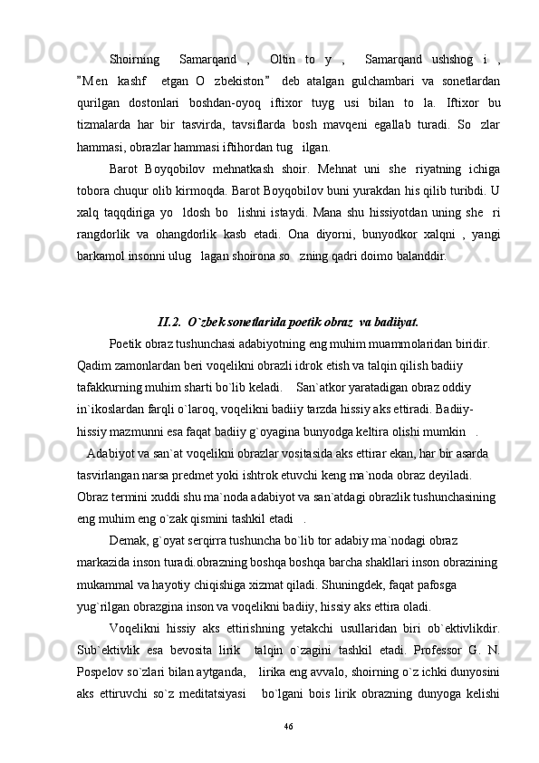 Shoirning   Samarqand ,   Oltin   to y ,   Samarqand   ushshog i ,       
M e n   kashf     etgan   O zbekiston   deb   atalgan   gulchambari   va   sonetlardan	
 	
qurilgan   dostonlari   boshdan-oyoq   iftixor   tuyg usi   bilan   to la.  	
  Iftixor   bu
tizmalarda   har   bir   tasvirda,   tavsiflarda   bosh   mavqeni   egallab   turadi.   So zlar	

hammasi, obrazlar hammasi iftihordan tug ilgan.	

Barot   Boyqobilov   mehnatkash   shoir.   Mehnat   uni   she riyatning   ichiga	

tobora chuqur olib kirmoqda. Barot Boyqobilov buni yurakdan his qilib turibdi. U
xalq   taqqdiriga   yo ldosh   bo lishni   istaydi.  	
  Mana   shu   hissiyotdan   uning   she ri	
rangdorlik   va   ohangdorlik   kasb   etadi.   Ona   diyorni,   bunyodkor   xalqni   ,   yangi
barkamol insonni ulug lagan shoirona so zning qadri doimo balanddir.	
 
II.2.    O`zbek sonetlarida poetik obraz    va badiiyat.
Poetik obraz tushunchasi adabiyotning eng muhim muamm ol aridan biridir. 
Qadim zamonlardan beri voqelikni obrazli idrok etish va talqin qilish badiiy 
tafakkurning muhim sharti bo`lib keladi.  San`atkor yaratadigan obraz oddiy 	

in`ikoslardan farqli o`laroq, voqelikni badiiy tarzda hissiy aks ettiradi. Badiiy-
hissiy mazmunni esa faqat badiiy g`oyagina bunyodga keltira olishi mumkin . 	

Adabiyot va san`at voqelikni obrazlar vositasida aks ettirar ekan, har bir asarda 	

tasvirlangan narsa predmet yoki ishtrok etuvchi keng ma`noda obraz deyiladi. 
Obraz termini xuddi shu ma`noda adabiyot va san`atdagi obrazlik tushunchasining 
eng muhim eng o`zak qismini tashkil etadi .	

Demak, g`oyat serqirra tushuncha bo`lib tor adabiy ma`nodagi obraz 
markazida inson turadi.obrazning boshqa boshqa barcha shakllari inson obrazining 
mukammal va hayotiy chiqishiga xizmat qiladi. Shuningdek, faqat pafosga 
yug`rilgan obrazgina inson va voqelikni badiiy, hissiy aks ettira oladi.
Voqelikni   hissiy   aks   ettirishning   yetakchi   usullaridan   biri   ob`ektivlikdir.
Sub`ektivlik   esa   bevosita   lirik     talqin   o`zagini   tashkil   etadi.   Professor   G.   N.
Pospelov so`zlari bilan aytganda,  lirika eng avvalo, shoirning o`z ichki dunyosini	

aks   ettiruvchi   so`z   meditatsiyasi   bo`lgani   bois   lirik   obrazning   dunyoga   kelishi

46 