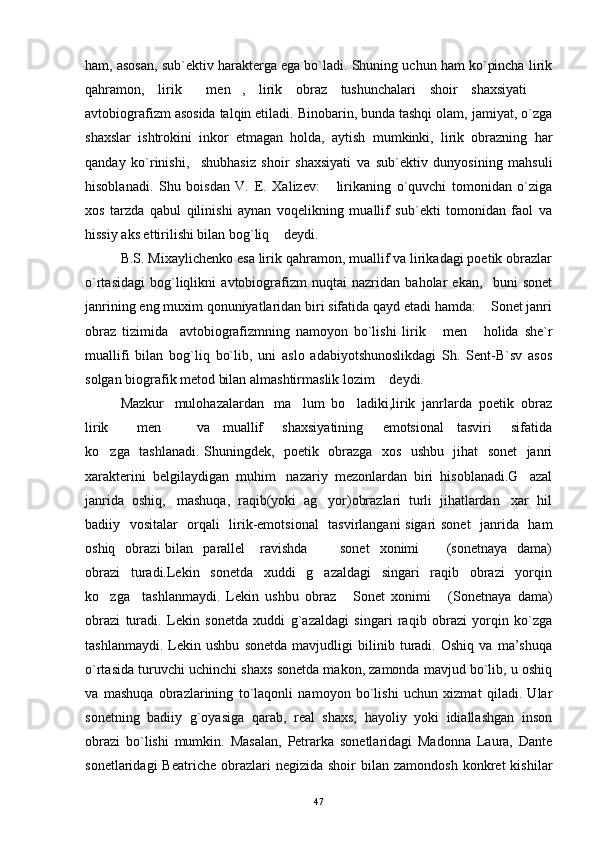 ham, asosan, sub`ektiv harakterga ega bo`ladi. Shuning uchun ham ko`pincha lirik
qahramon,   lirik   men ,   lirik   obraz   tushunchalari   shoir   shaxsiyati    
avtobiografizm asosida talqin etiladi. Binobarin, bunda tashqi olam, jamiyat, o`zga
shaxslar   ishtrokini   inkor   etmagan   holda,   aytish   mumkinki,   lirik   obrazning   har
qanday   ko`rinishi,     shubhasiz   shoir   shaxsiyati   va   sub`ektiv   dunyosining   mahsuli
hisoblanadi.   Shu   boisdan   V.   E.   Xalizev:   lirikaning   o`quvchi   tomonidan   o`ziga	

xos   tarzda   qabul   qilinishi   aynan   voqelikning   muallif   sub`ekti   tomonidan   faol   va
hissiy aks ettirilishi bilan bog`liq  deydi.	

B.S. Mixaylichenko esa lirik qahramon, muallif va lirikadagi poetik obrazlar
o`rtasidagi   bog`liqlikni   avtobiografizm   nuqtai   nazridan   baholar   ekan,     buni   sonet
janrining eng muxim qonuniyatlaridan biri sifatida qayd etadi hamda:  Sonet janri	

obraz   tizimida     avtobiografizmning   namoyon   bo`lishi   lirik   men   holida   she`r	
 
muallifi   bilan   bog`liq   bo`lib,   uni   aslo   adabiyotshunoslikdagi   Sh.   Sent-B`sv   asos
solgan biografik metod bilan almashtirmaslik lozim  deydi.       	

Mazkur   mulohazalardan   ma lum  bo ladiki,lirik  janrlarda  poetik  obraz	
 
lirik   men     va     muallif       shaxsiyatining       emotsional     tasviri       sifatida	
 
ko zga   tashlanadi. Shuningdek,   poetik   obrazga   xos   ushbu   jihat   sonet   janri	

xarakterini  belgilaydigan  muhim   nazariy  mezonlardan  biri  hisoblanadi.G azal	

janrida  oshiq,   mashuqa,  raqib(yoki  ag yor)obrazlari  turli  jihatlardan   xar  hil	

badiiy   vositalar   orqali   lirik-emotsional    tasvirlangani sigari sonet    janrida   ham
oshiq    obrazi  bilan    parallel       ravishda     sonet     xonimi   (sonetnaya    dama)
 
obrazi     turadi.Lekin     sonetda     xuddi     g azaldagi     singari     raqib     obrazi     yorqin

ko zga     tashlanmaydi.   Lekin   ushbu   obraz   Sonet   xonimi   (Sonetnaya   dama)	
  
obrazi   turadi.   Lekin   sonetda   xuddi   g`azaldagi   singari   raqib   obrazi   yorqin   ko`zga
tashlanmaydi.   Lekin   ushbu   sonetda   mavjudligi   bilinib   turadi.   Oshiq   va   ma’shuqa
o`rtasida turuvchi uchinchi shaxs sonetda makon, zamonda mavjud bo`lib, u oshiq
va   mashuqa   obrazlarining   to`laqonli   namoyon   bo`lishi   uchun   xizmat   qiladi.   Ular
sonetning   badiiy   g`oyasiga   qarab,   real   shaxs,   hayoliy   yoki   idiallashgan   inson
obrazi   bo`lishi   mumkin.   Masalan,   Petrarka   sonetlaridagi   Madonna   Laura,   Dante
sonetlaridagi  Beatriche   obrazlari  negizida  shoir  bilan  zamondosh  konkret   kishilar
47 