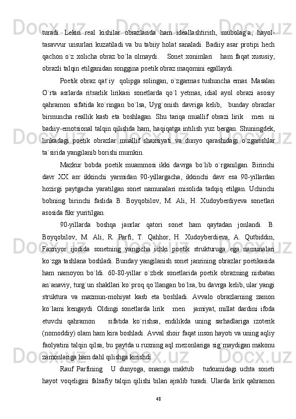 turadi.   Lekin   real   kishilar   obrazlarida   ham   ideallashtirish,   mubolag`a,   hayol-
tasavvur  unsurlari   kuzatiladi   va  bu  tabiiy  holat  sanaladi.   Badiiy  asar   protipi  hech
qachon   o`z   xolicha   obraz   bo`la   olmaydi.   Sonet   xonimlari   ham   faqat   xususiy, 
obrazli talqin etilganidan songgina poetik obraz maqomini egallaydi.
Poetik  obraz   qat`iy    qolipga  solingan,   o`zgarmas   tushuncha  emas.  Masalan
O`rta   asrlarda   ritsarlik   lirikasi   sonetlarda   qo`l   yetmas,   idial   ayol   obrazi   asosiy
qahramon   sifatida   ko`ringan   bo`lsa,   Uyg`onish   davriga   kelib,     bunday   obrazlar
birmuncha   reallik   kasb   eta   boshlagan.   Shu   tariqa   muallif   obrazi   lirik   men ni	
 
badiiy-emotsional talqin qilishda ham, haqiqatga intilish yuz bergan. Shuningdek,
lirikadagi   poetik   obrazlar   muallif   shaxsiyati   va   dunyo   qarashidagi   o`zgarishlar
ta`sirida yangilanib borishi mumkin.
Mazkur   bobda   poetik   muammosi   ikki   davrga   bo`lib   o`rganilgan.   Birinchi
davr   XX   asr   ikkinchi   yarmidan   90-yillargacha,   ikkinchi   davr   esa   90-yillardan
hozirgi   paytgacha   yaratilgan   sonet   namunalari   misolida   tadqiq   etilgan.   Uchinchi
bobning   birinchi   faslida   B.   Boyqobilov,   M.   Ali,   H.   Xudoyberdiyeva   sonetlari
asosida fikr yuritilgan.
90-yillarda   boshqa   janrlar   qatori   sonet   ham   qaytadan   jonlandi.   B.
Boyqobilov,   M.   Ali,   R.   Parfi,   T.   Qahhor,   H.   Xudoyberdieva,   A.   Qutbiddin,
Faxriyor   ijodida   sonetning   yangicha   ichki   poetik   strukturuga   ega   namunalari
ko`zga tashlana boshladi. Bunday yangilanish sonet janrining obrazlar poetikasida
ham   namoyon   bo`ldi.   60-80-yillar   o`zbek   sonetlarida   poetik   obrazning   nisbatan
an`anaviy, turg`un shakllari ko`proq qo`llangan bo`lsa, bu davrga kelib, ular yangi
struktura   va   mazmun-mohiyat   kasb   eta   boshladi.   Avvalo   obrazlarning   zamon
ko`lami   kengaydi.   Oldingi   sonetlarda   lirik   men   jamiyat,   millat   dardini   ifoda	
 
etuvchi   qahramon       sifatida   ko`rishsa,   endilikda   uning   sarhadlariga   izoterik
(nomoddiy) olam ham kira boshladi. Avval shoir faqat inson hayoti va uning aqliy
faolyatini talqin qilsa, bu paytda u ruxning aql mezonlariga sig`maydigan makonu
zamonlariga ham dahl qilishga kirishdi.
Rauf   Parfining   U   dunyoga,   onamga   maktub   turkumidagi   uchta   soneti	
 
hayot   voqeligini   falsafiy   talqin   qilishi   bilan   ajralib   turadi.   Ularda   lirik   qahramon
48 