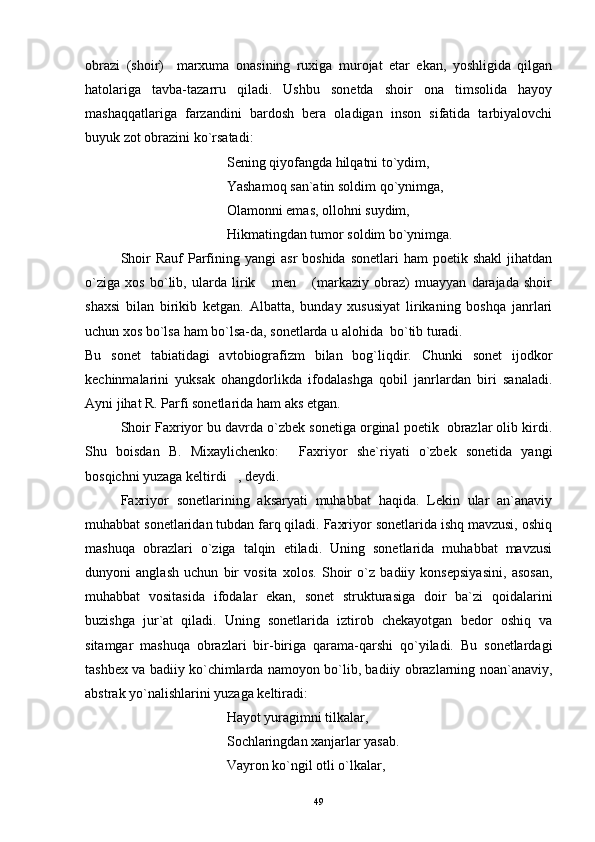obrazi   (shoir)     marxuma   onasining   ruxiga   murojat   etar   ekan,   yoshligida   qilgan
hatolariga   tavba-tazarru   qiladi.   Ushbu   sonetda   shoir   ona   timsolida   hayoy
mashaqqatlariga   farzandini   bardosh   bera   oladigan   inson   sifatida   tarbiyalovchi
buyuk zot obrazini ko`rsatadi:
Sening qiyofangda hilqatni to`ydim,
Yashamoq san`atin soldim qo`ynimga,
Olamonni emas, ollohni suydim,
Hikmatingdan tumor soldim bo`ynimga.
Shoir   Rauf  Parfining  yangi  asr  boshida  sonetlari   ham  poetik  shakl  jihatdan
o`ziga   xos   bo`lib,   ularda   lirik   men   (markaziy   obraz)   muayyan   darajada   shoir 
shaxsi   bilan   birikib   ketgan.   Albatta,   bunday   xususiyat   lirikaning   boshqa   janrlari
uchun xos bo`lsa ham bo`lsa-da, sonetlarda u alohida  bo`tib turadi.
Bu   sonet   tabiatidagi   avtobiografizm   bilan   bog`liqdir.   Chunki   sonet   ijodkor
kechinmalarini   yuksak   ohangdorlikda   ifodalashga   qobil   janrlardan   biri   sanaladi.
Ayni jihat R. Parfi sonetlarida ham aks etgan.
Shoir Faxriyor bu davrda o`zbek sonetiga orginal poetik  obrazlar olib kirdi.
Shu   boisdan   B.   Mixaylichenko:   Faxriyor   she`riyati   o`zbek   sonetida   yangi	

bosqichni yuzaga keltirdi , deydi.	

Faxriyor   sonetlarining   aksaryati   muhabbat   haqida.   Lekin   ular   an`anaviy
muhabbat sonetlaridan tubdan farq qiladi. Faxriyor sonetlarida ishq mavzusi, oshiq
mashuqa   obrazlari   o`ziga   talqin   etiladi.   Uning   sonetlarida   muhabbat   mavzusi
dunyoni   anglash   uchun   bir   vosita   xolos.   Shoir   o`z   badiiy   konsepsiyasini,   asosan,
muhabbat   vositasida   ifodalar   ekan,   sonet   strukturasiga   doir   ba`zi   qoidalarini
buzishga   jur`at   qiladi.   Uning   sonetlarida   iztirob   chekayotgan   bedor   oshiq   va
sitamgar   mashuqa   obrazlari   bir-biriga   qarama-qarshi   qo`yiladi.   Bu   sonetlardagi
tashbex va badiiy ko`chimlarda namoyon bo`lib, badiiy obrazlarning noan`anaviy,
abstrak yo`nalishlarini yuzaga keltiradi:
Hayot yuragimni tilkalar,
Sochlaringdan xanjarlar yasab.
Vayron ko`ngil otli o`lkalar, 
49 