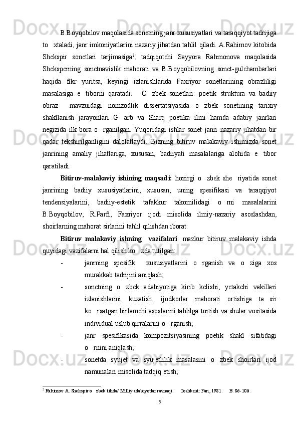 B.Boyqobilov maqolasida sonetning janr xususiyatlari va taraqqiyot tadrijiga
to xtaladi, janr imkoniyatlarini nazariy jihatdan tahlil qiladi. A.Rahimov kitobida
Shekspir   sonetlari   tarjimasiga 2
,   tadqiqotchi   Sayyora   Rahmonova   maqolasida
Sheksperning   sonetnavislik   mahorati   va   B.Boyqobilovning   sonet-gulchambarlari
haqida   fikr   yuritsa,   keyingi   izlanishlarida   Faxriyor   sonetlarining   obrazliligi
masalasiga   e tiborni   qaratadi.   O zbek   sonetlari:   poetik   struktura   va   badiiy	
  
obraz   mavzuidagi   nomzodlik   dissertatsiyasida   o zbek   sonetining   tarixiy	
 
shakllanish   jarayonlari   G arb   va   Sharq   poetika   ilmi   hamda   adabiy   janrlari	

negizida   ilk   bora   o rganilgan.   Yuqoridagi   ishlar   sonet   janri   nazariy   jihatdan   bir	

qadar   tekshirilganligini   dalolatlaydi.   Bizning   bitiruv   malakaviy   ishimizda   sonet
janrining   amaliy   jihatlariga,   xususan,   badiiyati   masalalariga   alohida   e tibor	

qaratiladi.
Bitiruv-malakaviy   ishining   maqsad i:   hozirgi   o zbek   she riyatida   sonet	
 
janrining   badiiy   xususiyatlarini,   xususan,   uning   spesifikasi   va   taraqqiyot
tendensiyalarini,   badiiy-estetik   tafakkur   takomilidagi   o rni   masalalarini	

B.Boyqobilov,   R.Parfi,   Faxriyor   ijodi   misolida   ilmiy-nazariy   asoslashdan,
shoirlarning mahorat sirlarini tahlil qilishdan iborat.
Bitiruv   malakaviy   ishning     vazifalari :   mazkur   bitiruv   malakaviy   ishda
quyidagi vazifalarni hal qilish ko zda tutilgan:	

- janrning   spesifik     xususiyatlarini   o rganish   va   o ziga   xos	
 
murakkab tadrijini aniqlash;
- sonetning   o zbek   adabiyotiga   kirib   kelishi,   yetakchi   vakillari	

izlanishlarini   kuzatish,   ijodkorlar   mahorati   ortishiga   ta sir	

ko rsatgan birlamchi asoslarini tahlilga tortish va shular vositasida	

individual uslub qirralarini o rganish;	

- janr   spesifikasida   kompozitsiyasining   poetik   shakl   sifatidagi
o rnini aniqlash;	

- sonetda   syujet   va   syujetlilik   masalasini   o zbek   shoirlari   ijod	

namunalari misolida tadqiq etish;
2
 Rahimov A. Shekspir o zbek tilida/ Milliy adabiyotlar ravnaqi.   Toshkent: Fan, 1981.   B. 86-106.	
  
5 