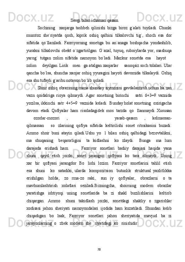 Sevgi bilan ichaman qasam.
Sochining     xanjarga   tashbeh   qilinishi   bizga   biroz   g`alati   tuyiladi.   Chunki
mumtoz   she`riyatda   qosh,   kiprik   oshiq   qalbini   tilkalovchi   tig`,   shoch   esa   dor
sifatida   qo`llaniladi.   Faxriyorning   sonetiga   bu   an`anaga   boshqacha   yondashilib,
yurakni   tilkalovchi   obekt   o`zgartirilgan.   G`azal,   tuyuq,   ruboiylarda   yor,   mashuqa
yarog`   tutgan   zolim   sifatida   namoyon   bo`ladi.   Mazkur   sonetda   esa   hayot   
zolim   deyilgan. Lirik  men ga atalgan xanjarlar   sanoqsiz soch tolalari. Ular	
   
qancha   bo`lsa,   shuncha   xanjar   oshiq   yyuragini   hayoti   davomida  tilkalaydi.   Oshiq
esa shu tufayli g`aribu notavon bo`lib qoladi.
Shoir oshiq obrazining mana shunday siymosini gavdalantirsh uchun ba`zan
vazn   qoidalriga   rioya   qilmaydi.   Agar   sonetning   birinchi       satri   6+3=9   vaznida
yozilsa, ikkinchi  satr  4+5=9  vaznida  keladi.  Bunday holat sonetning  oxirigacha
davom  etadi. Qofiyalar  ham  risoladagidek  mos  tarzda  qo llanmaydi. Xususan	

ozorlar-mozori ,   yasab-qasam , kelmassan-	
    
qilmassan so zlarining  qofiya  sifatida  keltirilishi  sonet  ritmikasini  buzadi.	
 
Ammo  shoir  buni  atayin  qiladi.Ushu  yo l  bilan  oshiq  qalbidagi  bezovtalikni,	

ma shuqaning     beqarorligini     ta kidlashni     ko zlaydi.     Bunga     ma lum	
   
darajada   erishadi  ham.         Faxriyor     sonetlari     badiiy     darajasi     haqida     yana
shuni     qayd   etish   joizki,   sonet    jarangsiz   qofiyani   ko tara   olmaydi.   Uning	

xar   bir   qofiyasi   jarangdor   Bo lishi   lozim.   Faxriyor   sonetlarini   tahlil   etish	

esa     shuni       ko satadiki,   ularda     kompozitsion     butunlik     struktural   yaxlitlikka	

erishilgan     holda,     zo rma-zo raki,     sun iy     qofiyalar,     obrazlarni     o ta	
   
mavhumlashtirish     xolatlari     seziladi.Bizningcha,     shoirning     modern     obrazlar
yaratishga     ishtiyoqi     uning     sonetlarida     ba zi     shakl     buzilishlarini       keltirib	

chiqargan.     Ammo       shuni     takidlash     joizki,     sonetdagi     shakliy     o zgarishlar	

xodisasi  jahon  sheriyati  namoyondalari  ijodida  ham  kuzatiladi.  Shundan  kelib
chiqadigan     bo lsak,     Faxriyor     sonetlari     jahon     sheriyatida     mavjud     ba zi	
 
jarayonlarning  o zbek  modern  she riyatidagi  ko rinishidir.
  
50 
