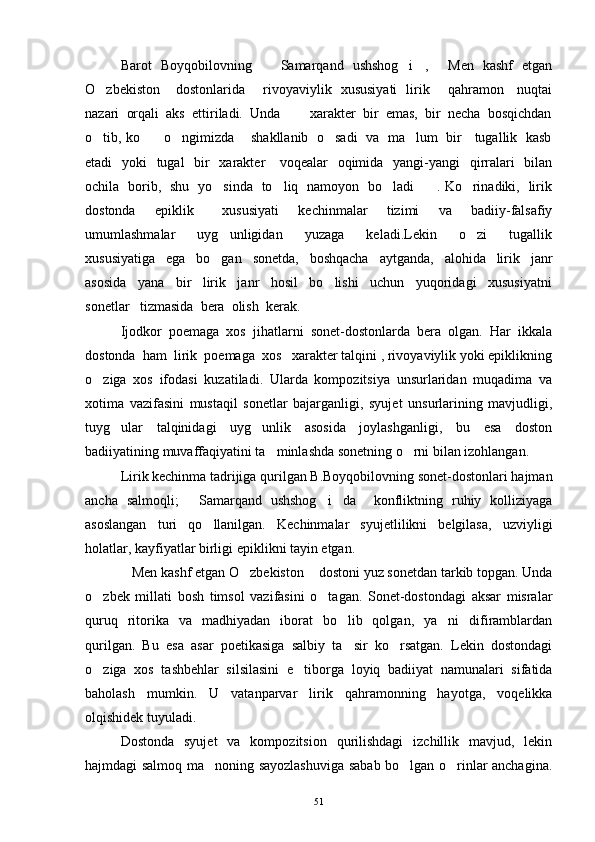 Barot   Boyqobilovning     Samarqand   ushshog i ,   Men   kashf   etgan   
O zbekiston  dostonlarida       rivoyaviylik   xususiyati   lirik       qahramon     nuqtai	
 
nazari  orqali  aks  ettiriladi.  Unda   xarakter  bir  emas,  bir  necha  bosqichdan	

o tib, ko     o ngimizda      shakllanib  o sadi   va  ma lum   bir    tugallik   kasb	
    
etadi   yoki   tugal   bir    xarakter     voqealar    oqimida   yangi-yangi    qirralari   bilan
ochila   borib,   shu   yo sinda   to liq   namoyon   bo ladi . Ko rinadiki,   lirik	
    
dostonda     epiklik       xususiyati     kechinmalar     tizimi     va     badiiy-falsafiy
umumlashmalar     uyg unligidan     yuzaga     keladi.Lekin     o zi     tugallik
 
xususiyatiga     ega     bo gan     sonetda,     boshqacha     aytganda,     alohida     lirik     janr

asosida     yana     bir     lirik     janr     hosil     bo lishi     uchun     yuqoridagi     xususiyatni	

sonetlar   tizmasida  bera  olish  kerak.
Ijodkor  poemaga  xos  jihatlarni  sonet-dostonlarda  bera  olgan.  Har  ikkala
dostonda  ham  lirik  poemaga  xos   xarakter talqini , rivoyaviylik yoki epiklikning
o ziga   xos   ifodasi   kuzatiladi.   Ularda   kompozitsiya   unsurlaridan   muqadima   va	

xotima   vazifasini   mustaqil   sonetlar   bajarganligi,   syujet   unsurlarining   mavjudligi,
tuyg ular   talqinidagi   uyg unlik   asosida   joylashganligi,   bu   esa   doston	
 
badiiyatining muvaffaqiyatini ta minlashda sonetning o rni bilan izohlangan. 	
 
Lirik kechinma tadrijiga qurilgan B.Boyqobilovning sonet-dostonlari hajman
ancha   salmoqli;   Samarqand   ushshog i da     konfliktning   ruhiy   kolliziyaga	
  
asoslangan   turi   qo llanilgan.   Kechinmalar   syujetlilikni   belgilasa,   uzviyligi	

holatlar, kayfiyatlar birligi epiklikni tayin etgan.
Men kashf etgan O zbekiston  dostoni yuz sonetdan tarkib topgan. Unda	
  
o zbek   millati   bosh   timsol   vazifasini   o tagan.   Sonet-dostondagi   aksar   misralar	
 
quruq   ritorika   va   madhiyadan   iborat   bo lib   qolgan,   ya ni   difiramblardan	
 
qurilgan.   Bu   esa   asar   poetikasiga   salbiy   ta sir   ko rsatgan.   Lekin   dostondagi
 
o ziga   xos   tashbehlar   silsilasini   e tiborga   loyiq   badiiyat   namunalari   sifatida	
 
baholash   mumkin.   U   vatanparvar   lirik   qahramonning   hayotga,   voqelikka
olqishidek tuyuladi.
Dostonda   syujet   va   kompozitsion   qurilishdagi   izchillik   mavjud,   lekin
hajmdagi salmoq ma noning sayozlashuviga sabab bo lgan o rinlar anchagina.	
  
51 