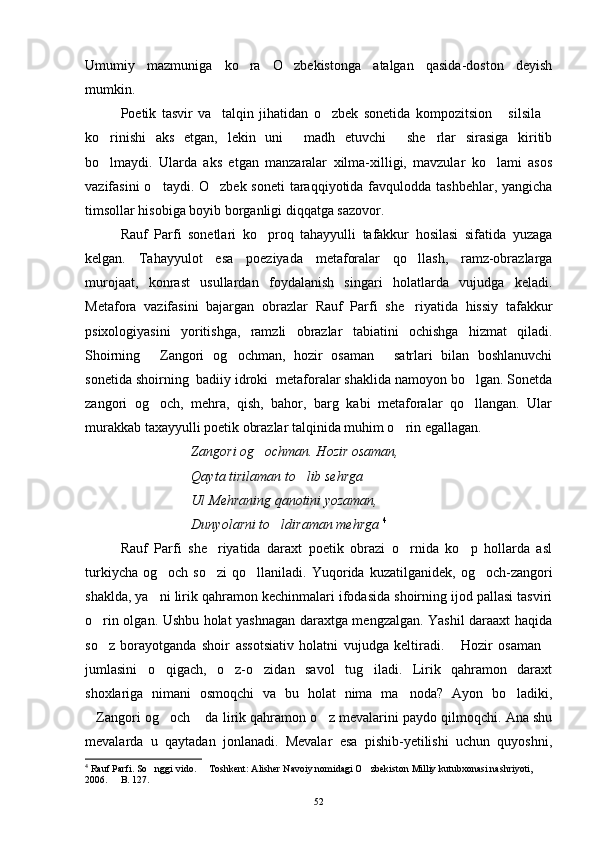 Umumiy   mazmuniga   ko ra   O zbekistonga   atalgan   qasida-doston   deyish 
mumkin. 
Poetik   tasvir   va     talqin   jihatidan   o zbek   sonetida   kompozitsion   silsila	
  
ko rinishi   aks   etgan,   lekin   uni   madh   etuvchi   she rlar   sirasiga   kiritib	
   
bo lmaydi.   Ularda   aks   etgan   manzaralar   xilma-xilligi,   mavzular   ko lami   asos
 
vazifasini  o taydi. O zbek soneti  taraqqiyotida favqulodda tashbehlar, yangicha	
 
timsollar hisobiga boyib borganligi diqqatga sazovor.
Rauf   Parfi   sonetlari   ko proq   tahayyulli   tafakkur   hosilasi   sifatida   yuzaga	

kelgan.   Tahayyulot   esa   poeziyada   metaforalar   qo llash,   ramz-obrazlarga	

murojaat,   konrast   usullardan   foydalanish   singari   holatlarda   vujudga   keladi.
Metafora   vazifasini   bajargan   obrazlar   Rauf   Parfi   she riyatida   hissiy   tafakkur

psixologiyasini   yoritishga,   ramzli   obrazlar   tabiatini   ochishga   hizmat   qiladi.
Shoirning   Zangori   og ochman,   hozir   osaman   satrlari   bilan   boshlanuvchi	
  
sonetida shoirning  badiiy idroki  metaforalar shaklida namoyon bo lgan. Sonetda	

zangori   og och,   mehra,   qish,   bahor,   barg   kabi   metaforalar   qo llangan.   Ular	
 
murakkab taxayyulli poetik obrazlar talqinida muhim o rin egallagan.	

Zangori og ochman. Hozir osaman,	

Qayta tirilaman to lib sehrga	

Ul Mehraning qanotini yozaman,
Dunyolarni to ldiraman mehrga 	
 4
Rauf   Parfi   she riyatida   daraxt   poetik   obrazi   o rnida   ko p   hollarda   asl	
  
turkiycha   og och   so zi   qo llaniladi.  Yuqorida  kuzatilganidek,   og och-zangori	
   
shaklda, ya ni lirik qahramon kechinmalari ifodasida shoirning ijod pallasi tasviri

o rin olgan. Ushbu holat yashnagan daraxtga mengzalgan. Yashil daraaxt haqida	

so z   borayotganda   shoir   assotsiativ   holatni   vujudga   keltiradi.   Hozir   osaman
  
jumlasini   o qigach,   o z-o zidan   savol   tug iladi.   Lirik   qahramon   daraxt	
   
shoxlariga   nimani   osmoqchi   va   bu   holat   nima   ma noda?   Ayon   bo ladiki,	
 
Zangori og och  da lirik qahramon o z mevalarini paydo qilmoqchi. Ana shu	
   
mevalarda   u   qaytadan   jonlanadi.   Mevalar   esa   pishib-yetilishi   uchun   quyoshni,
4
 Rauf Parfi. So nggi vido.   Toshkent: Alisher Navoiy nomidagi O zbekiston Milliy kutubxonasi nashriyoti, 	
  
2006.   B. 127.	

52 