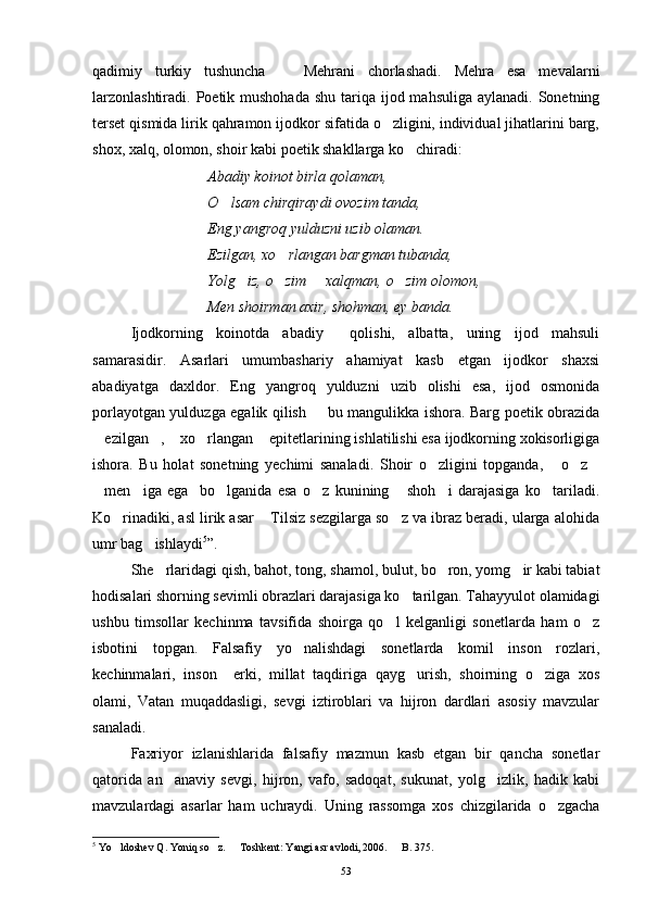 qadimiy   turkiy   tushuncha     Mehrani   chorlashadi.   Mehra   esa   mevalarni
larzonlashtiradi.  Poetik mushohada  shu  tariqa  ijod mahsuliga  aylanadi. Sonetning
terset qismida lirik qahramon ijodkor sifatida o zligini, individual jihatlarini barg,	

shox, xalq, olomon, shoir kabi poetik shakllarga ko chiradi:	

Abadiy koinot birla qolaman,
O lsam chirqiraydi ovozim tanda,	

Eng yangroq yulduzni uzib olaman.
Ezilgan, xo rlangan bargman tubanda,	

Yolg iz, o zim   xalqman, o zim olomon,	
   
Men shoirman axir, shohman, ey banda.
Ijodkorning   koinotda   abadiy     qolishi,   albatta,   uning   ijod   mahsuli
samarasidir.   Asarlari   umumbashariy   ahamiyat   kasb   etgan   ijodkor   shaxsi
abadiyatga   daxldor.   Eng   yangroq   yulduzni   uzib   olishi   esa,   ijod   osmonida
porlayotgan yulduzga egalik qilish   bu mangulikka ishora. Barg poetik obrazida	

ezilgan ,  xo rlangan  epitetlarining ishlatilishi esa ijodkorning xokisorligiga	
    
ishora.   Bu   holat   sonetning   yechimi   sanaladi.   Shoir   o zligini   topganda,   o z	
   
men iga   ega     bo lganida   esa   o z   kunining   shoh i   darajasiga   ko tariladi.	
      
Ko rinadiki, asl lirik asar  Tilsiz sezgilarga so z va ibraz beradi, ularga alohida	
  
umr bag ishlaydi	
 5
”.
She rlaridagi qish, bahot, tong, shamol, bulut, bo ron, yomg ir kabi tabiat	
  
hodisalari shorning sevimli obrazlari darajasiga ko tarilgan. Tahayyulot olamidagi	

ushbu   timsollar   kechinma   tavsifida   shoirga   qo l   kelganligi   sonetlarda   ham   o z	
 
isbotini   topgan.   Falsafiy   yo nalishdagi   sonetlarda   komil   inson   rozlari,	

kechinmalari,   inson     erki,   millat   taqdiriga   qayg urish,   shoirning   o ziga   xos	
 
olami,   Vatan   muqaddasligi,   sevgi   iztiroblari   va   hijron   dardlari   asosiy   mavzular
sanaladi.
Faxriyor   izlanishlarida   falsafiy   mazmun   kasb   etgan   bir   qancha   sonetlar
qatorida   an anaviy   sevgi,   hijron,   vafo,   sadoqat,   sukunat,   yolg izlik,   hadik   kabi	
 
mavzulardagi   asarlar   ham   uchraydi.   Uning   rassomga   xos   chizgilarida   o zgacha	

5
 Yo ldoshev Q. Yoniq so z.   Toshkent: Yangi asr avlodi, 2006.   B. 375. 	
   
53 