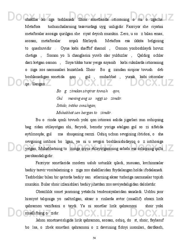 shakllar   ko zga   tashlanadi.   Shoir   sonetlarida   istioraning   o rni   o zgacha.  
Metafora     tushunchalarning   tasavurdagi   uyg unligidir.   Faxriyor   she riyatini	
  
metaforalar asosiga qurilgan she riyat deyish mumkin. Zero, u so z bilan emas,	
 
asosan,   metaforalar     orqali   fikrlaydi.   Metafora   esa   ikkita   belgining	

to qnashuvidir .   Oyna   kabi   shaffof   shamol ,   Osmon   yonboshlaydi   hovuz	
    
chetiga ,   Somon   yo li   changlarini   yuvib   olar   yulduzlar ,   Qaldirg ochlar	
     
darz ketgan osmon ,  Soya tikka turar yerga suyanib  kabi ruknlarda istioraning	
  
o ziga   xos   namunalari   kuzatiladi.   Shoir   Bo g zimdan   sirqirar   tovush   deb	
    
boshlanadigan   sonetida   qon ,   gul ,   muhabbat ,   yurak   kabi   istioralar	
       
qo llangan:	

Bo g zimdan sirqirar tovush   qon,	
  
Gul   mening eng so nggi so zimdir.
  
Ibtido, intiho ovushgan,
Muhabbat sen bergan to zimdir.	

Bu   o rinda   qonli   tovush   yoki   qon   istiorasi   aslida   jigarlari   xun   oshiqning	

bag ridan   otilayotgan   ohi,   faryodi,   bemehr   yoriga   atalgan   gul   so zi   sifatida	
 
aytilmoqda;   gul     ma shuqaning   ramzi.   Oshiq   uchun   sevgining   ibtidosi,   o sha	
  
sevgining   intihosi   bo lgan,   ya ni   u   sevgisi   boshlanishidayoq   o z   intihosiga	
  
yetgan. Muhabbatning to zimga qiyos etilayotganining sababi esa oshiqning qalbi	

parokandaligidir.
Faxriyor   sonetlarida   modern   uslub   ustunlik   qiladi,   xususan,   kechinmalar
badiiy tasvir vositalarining o ziga xos shakllaridan foydalangan holda ifodalanadi.	

Tashbehlar bilan bir qatorda badiiy san atlarning aksar turlariga namunalar topish	

mumkin. Bular shoir izlanishlari badiiy jihatdan xos saviyadaligidan dalolatdir.
Obrazlilik   sonet   janrining   yetakchi   tendensiyalaridan   sanaladi.   Ushbu   janr
hissiyot   talqiniga   yo naltirilgan;   aksar   o rinlarda   avtor   (muallif)   obrazi   lirik	
 
qahramon   vazifasini   o taydi.   Ya ni   sonetlar   lirik   qahramoni     shoir   yoki	
  
muallifning o zidir.	

Jahon sonetnavisligida lirik qahramon, asosan, oshiq, do st, shoir, faylasuf	

bo lsa,   o zbek   sonetlari   qahramoni   o z   davrining   fidoyi   insonlari,   dardkash,	
  
54 