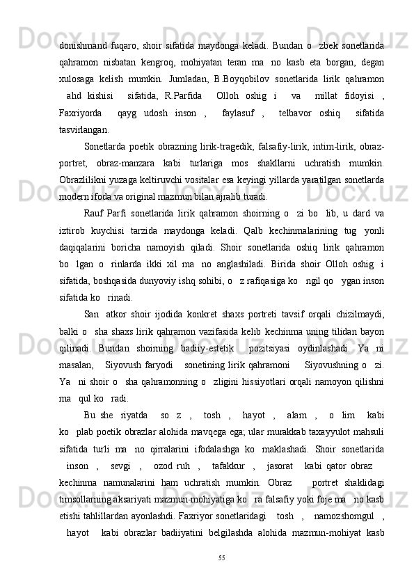 donishmand   fuqaro,   shoir   sifatida   maydonga   keladi.   Bundan   o zbek   sonetlarida
qahramon   nisbatan   kengroq,   mohiyatan   teran   ma no   kasb   eta   borgan,   degan	

xulosaga   kelish   mumkin.   Jumladan,   B.Boyqobilov   sonetlarida   lirik   qahramon
ahd   kishisi   sifatida,   R.Parfida   Olloh   oshig i   va   millat   fidoyisi ,	
      
Faxriyorda   qayg udosh   inson ,   faylasuf ,   telbavor   oshiq   sifatida	
      
tasvirlangan.
Sonetlarda   poetik   obrazning   lirik-tragedik,   falsafiy-lirik,   intim-lirik,   obraz-
portret,   obraz-manzara   kabi   turlariga   mos   shakllarni   uchratish   mumkin.
Obrazlilikni yuzaga keltiruvchi vositalar esa keyingi yillarda yaratilgan sonetlarda
modern ifoda va original mazmun bilan ajralib turadi.
Rauf   Parfi   sonetlarida   lirik   qahramon   shoirning   o zi   bo lib,   u   dard   va	
 
iztirob   kuychisi   tarzida   maydonga   keladi.   Qalb   kechinmalarining   tug yonli	

daqiqalarini   boricha   namoyish   qiladi.   Shoir   sonetlarida   oshiq   lirik   qahramon
bo lgan   o rinlarda   ikki   xil   ma no   anglashiladi.   Birida   shoir   Olloh   oshig i	
   
sifatida, boshqasida dunyoviy ishq sohibi, o z rafiqasiga ko ngil qo ygan inson	
  
sifatida ko rinadi.	

San atkor   shoir   ijodida   konkret   shaxs   portreti   tavsif   orqali   chizilmaydi,

balki   o sha   shaxs   lirik   qahramon   vazifasida   kelib   kechinma   uning   tilidan   bayon	

qilinadi.   Bundan   shoirning   badiiy-estetik     pozitsiyasi   oydinlashadi.   Ya ni	

masalan,   Siyovush   faryodi   sonetining   lirik   qahramoni     Siyovushning   o zi.	
   
Ya ni   shoir   o sha   qahramonning  o zligini   hissiyotlari   orqali   namoyon  qilishni	
  
ma qul ko radi.
 
Bu   she riyatda   so z ,   tosh ,   hayot ,   alam ,   o lim   kabi	
            
ko plab poetik obrazlar alohida mavqega ega; ular murakkab taxayyulot mahsuli	

sifatida   turli   ma no   qirralarini   ifodalashga   ko maklashadi.   Shoir   sonetlarida	
 
inson ,   sevgi ,   ozod   ruh ,   tafakkur ,   jasorat   kabi   qator   obraz  	
          
kechinma   namunalarini   ham   uchratish   mumkin.   Obraz     portret   shaklidagi	

timsollarning aksariyati mazmun-mohiyatiga ko ra falsafiy yoki foje ma no kasb	
 
etishi tahlillardan ayonlashdi. Faxriyor sonetlaridagi  tosh ,  namozshomgul ,	
   
hayot   kabi   obrazlar   badiiyatini   belgilashda   alohida   mazmun-mohiyat   kasb	
 
55 