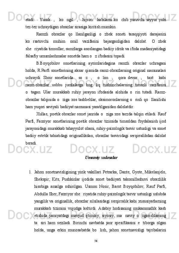 etadi.  Yurak ,  ko ngil ,  hijron  kabilarni ko chib yuruvchi sayyor yoki       
tez-tez uchraydigan obrazlar sirasiga kiritish mumkin.
Ramzli   obrazlar   qo llanilganligi   o zbek   soneti   taraqqiyoti   darajasini	
 
ko rsatuvchi   muhim   omil   vazifasini   bajarganligidan   dalolat.   O zbek	
 
she riyatida timsollar, ramzlarga asoslangan badiiy idrok va ifoda madaniyatidagi

falsafiy umumlashmalar sonetda ham o z ifodasini topadi.	

B.Boyqobilov   sonetlarining   ayrimlaridagina   ramzli   obrazlar   uchragani
holda,   R.Parfi   sonetlarining   aksar   qismida   ramz-obrazlarning   original   namunalari
uchraydi.   Shoir   sonetlarida   so z ,   o lim ,   qora   devor ,   taxt   kabi	
         
ramz-obrazlar   ushbu   jumlalarga   bog liq   tushunchalarning   timsoli   vazifasini	

o tagan.   Ular   murakkab   ruhiy   jarayon   ifodasida   alohida   o rin   tutadi.   Ramz-	
 
obrazlar   talqinida  o ziga   xos   tashbehlar,   oksimoronlarning  o rinli   qo llanilishi	
  
ham yuqori saviyali badiiyat namunasi yaratilganidan dalolatdir.
Xullas,  poetik  obrazlar   sonet   janrida  o ziga   xos  tarzda  talqin  etiladi.  Rauf	

Parfi,   Faxriyor   sonetlarining   poetik   obrazlar   tizimida   timsoldan   foydalanish   ijod
jarayonidagi murakkab tahayyulot olami, ruhiy-psixologik tasvir ustunligi va sonet
badiiy estetik tabiatidagi  originallikdan, obrazlar tasviridagi  serqirralikdan dalolat
beradi. 
Umumiy xulosalar
 
1. Jahon  sonetnavisligining  yirik vakillari  Petrarka, Dante,  Gyote,  Mikelanjelo,
Shekspir,   Kits,   Pushkinlar   ijodida   sonet   badiiyati   takomillashuvi   obrazlilik
hisobiga   amalga   oshirilgan.   Usmon   Nosir,   Barot   Boyqobilov,   Rauf   Parfi,
Abdulla Sher, Faxriyor she riyatida ruhiy-psixologik tasvir ustunligi uslubda	

yangilik va originallik, obrazlar silsilasidagi serqirralik kabi xususiyatlarning
murakkab   tizimini   vujudga   keltirdi.   Adabiy   hodisaning   mukammallik   kasb
etishida   jamiyatdagi   mavjud   ijtimoiy,   siyosiy,   ma naviy   o zgarishlarning	
 
ta siri   ham   seziladi.   Birinchi   navbatda   janr   spesifikasini   e tiborga   olgan	
 
holda,   unga   erkin   munosabatda   bo lish,   jahon   sonetnavisligi   tajribalarini	

56 