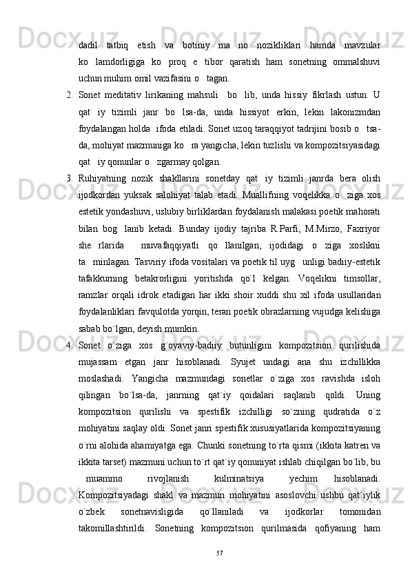 dadil   tatbiq   etish   va   botiniy   ma no   nozikliklari   hamda   mavzular
ko lamdorligiga   ko proq   e tibor   qaratish   ham   sonetning   ommalshuvi	
  
uchun muhim omil vazifasini o tagan.	

2. Sonet   meditativ   lirikaning   mahsuli     bo lib,   unda   hissiy   fikrlash   ustun.   U	

qat iy   tizimli   janr   bo lsa-da,   unda   hissiyot   erkin,   lekin   lakonizmdan	
 
foydalangan holda  ifoda etiladi. Sonet uzoq taraqqiyot tadrijini bosib o tsa-	

da, mohiyat mazmuniga ko ra yangicha, lekin tuzlishi va kompozitsiyasidagi	

qat iy qonunlar o zgarmay qolgan.	
 
3. Ruhiyatning   nozik   shakllarini   sonetday   qat iy   tizimli   janrda   bera   olish	

ijodkordan   yuksak   salohiyat   talab   etadi.   Muallifning   voqelikka   o ziga   xos	

estetik yondashuvi, uslubiy birliklardan foydalanish malakasi poetik mahorati
bilan   bog lanib   ketadi.   Bunday   ijodiy   tajriba   R.Parfi,   M.Mirzo,   Faxriyor	

she rlarida     muvafaqqiyatli   qo llanilgan,   ijodidagi   o ziga   xoslikni	
  
ta minlagan. Tasviriy ifoda vositalari va poetik til uyg unligi badiiy-estetik
 
tafakkurning   betakrorligini   yoritishda   qo`l   kelgan.   Voqelikni   timsollar,
ramzlar   orqali   idrok   etadigan   har   ikki   shoir   xuddi   shu   xil   ifoda   usullaridan
foydalanliklari favqulotda yorqin, teran poetik obrazlarning vujudga kelishiga
sabab bo`lgan, deyish mumkin.
4. Sonet   o`ziga   xos   g`oyaviy-badiiy   butunligini   kompozitsion   qurilishida
mujassam   etgan   janr   hisoblanadi.   Syujet   undagi   ana   shu   izchillikka
moslashadi.   Yangicha   mazmundagi   sonetlar   o`ziga   xos   ravishda   isloh
qilingan   bo`lsa-da,   janrning   qat`iy   qoidalari   saqlanib   qoldi.   Uning
kompozitsion   qurilishi   va   spestifik   izchilligi   so`zning   qudratida   o`z
mohiyatini saqlay oldi. Sonet janri spestifik xususiyatlarida kompozitsiyaning
o`rni alohida ahamiyatga ega. Chunki sonetning to`rta qismi (ikkita katren va
ikkita tarset) mazmuni uchun to`rt qat`iy qonuniyat ishlab chiqilgan bo`lib, bu
muammo     rivojlanish     kulminatsiya     yechim   hisoblanadi.	
    
Kompozitsiyadagi   shakl   va   mazmun   mohiyatini   asoslovchi   ushbu   qat`iylik
o`zbek   sonetnavisligida   qo`llaniladi   va   ijodkorlar   tomonidan
takomillashtirildi.   Sonetning   kompozitsion   qurilmasida   qofiyaning   ham
57 