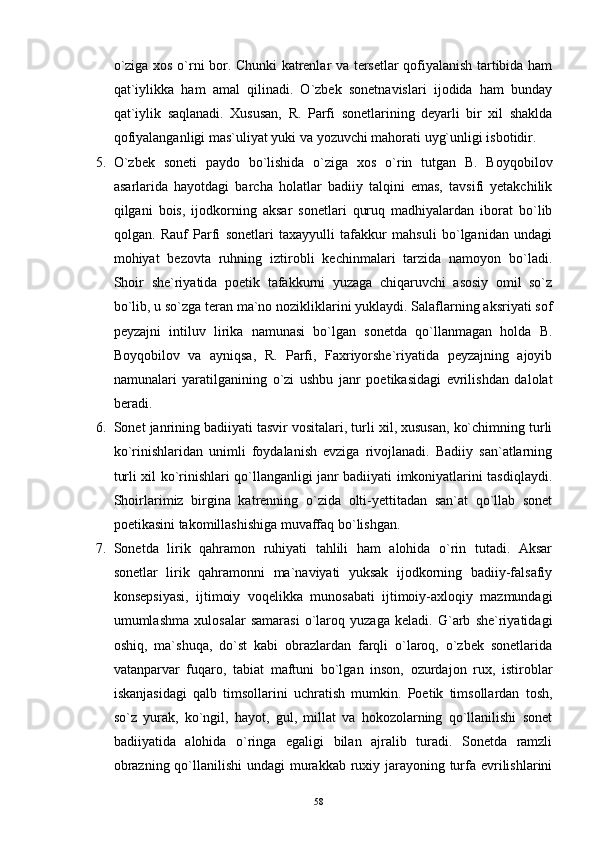 o`ziga xos o`rni bor. Chunki katrenlar va tersetlar qofiyalanish tartibida ham
qat`iylikka   ham   amal   qilinadi.   O`zbek   sonetnavislari   ijodida   ham   bunday
qat`iylik   saqlanadi.   Xususan,   R.   Parfi   sonetlarining   deyarli   bir   xil   shaklda
qofiyalanganligi mas`uliyat yuki va yozuvchi mahorati uyg`unligi isbotidir.
5. O`zbek   soneti   paydo   bo`lishida   o`ziga   xos   o`rin   tutgan   B.   Boyqobilov
asarlarida   hayotdagi   barcha   holatlar   badiiy   talqini   emas,   tavsifi   yetakchilik
qilgani   bois,   ijodkorning   aksar   sonetlari   quruq   madhiyalardan   iborat   bo`lib
qolgan.   Rauf   Parfi   sonetlari   taxayyulli   tafakkur   mahsuli   bo`lganidan   undagi
mohiyat   bezovta   ruhning   iztirobli   kechinmalari   tarzida   namoyon   bo`ladi.
Shoir   she`riyatida   poetik   tafakkurni   yuzaga   chiqaruvchi   asosiy   omil   so`z
bo`lib, u so`zga teran ma`no nozikliklarini yuklaydi. Salaflarning aksriyati sof
peyzajni   intiluv   lirika   namunasi   bo`lgan   sonetda   qo`llanmagan   holda   B.
Boyqobilov   va   ayniqsa,   R.   Parfi,   Faxriyorshe`riyatida   peyzajning   ajoyib
namunalari   yaratilganining   o`zi   ushbu   janr   poetikasidagi   evrilishdan   dalolat
beradi.
6. Sonet janrining badiiyati tasvir vositalari, turli xil, xususan, ko`chimning turli
ko`rinishlaridan   unimli   foydalanish   evziga   rivojlanadi.   Badiiy   san`atlarning
turli xil ko`rinishlari qo`llanganligi janr badiiyati imkoniyatlarini tasdiqlaydi.
Shoirlarimiz   birgina   katrenning   o`zida   olti-yettitadan   san`at   qo`llab   sonet
poetikasini takomillashishiga muvaffaq bo`lishgan.
7. Sonetda   lirik   qahramon   ruhiyati   tahlili   ham   alohida   o`rin   tutadi.   Aksar
sonetlar   lirik   qahramonni   ma`naviyati   yuksak   ijodkorning   badiiy-falsafiy
konsepsiyasi,   ijtimoiy   voqelikka   munosabati   ijtimoiy-axloqiy   mazmundagi
umumlashma   xulosalar   samarasi   o`laroq   yuzaga   keladi.   G`arb   she`riyatidagi
oshiq,   ma`shuqa,   do`st   kabi   obrazlardan   farqli   o`laroq,   o`zbek   sonetlarida
vatanparvar   fuqaro,   tabiat   maftuni   bo`lgan   inson,   ozurdajon   rux,   istiroblar
iskanjasidagi   qalb   timsollarini   uchratish   mumkin.   Poetik   timsollardan   tosh,
so`z   yurak,   ko`ngil,   hayot,   gul,   millat   va   hokozolarning   qo`llanilishi   sonet
badiiyatida   alohida   o`ringa   egaligi   bilan   ajralib   turadi.   Sonetda   ramzli
obrazning qo`llanilishi  undagi  murakkab ruxiy jarayoning turfa evrilishlarini
58 