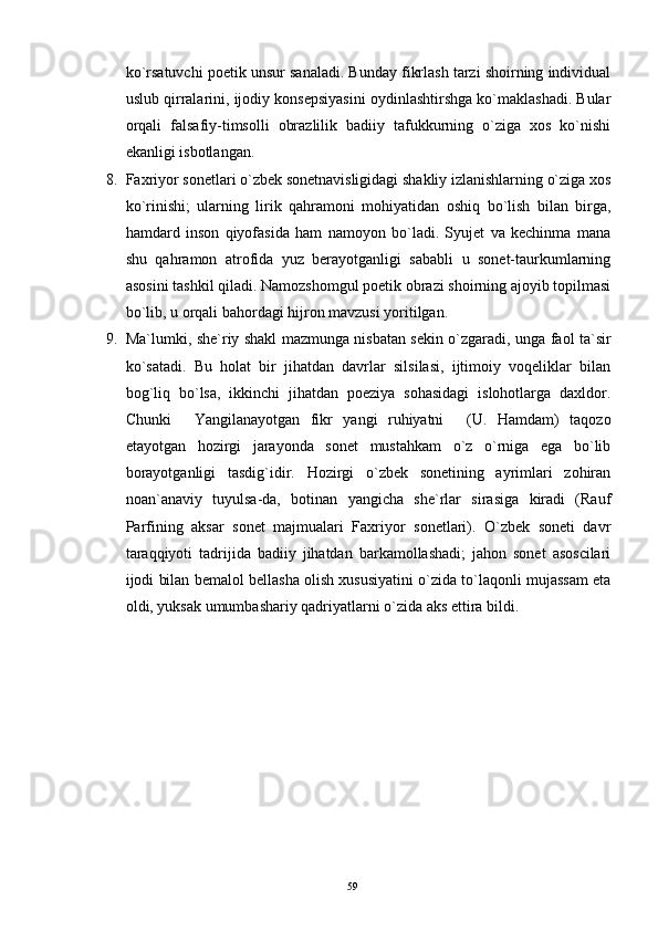 ko`rsatuvchi poetik unsur sanaladi. Bunday fikrlash tarzi shoirning individual
uslub qirralarini, ijodiy konsepsiyasini oydinlashtirshga ko`maklashadi. Bular
orqali   falsafiy-timsolli   obrazlilik   badiiy   tafukkurning   o`ziga   xos   ko`nishi
ekanligi isbotlangan.
8. Faxriyor sonetlari o`zbek sonetnavisligidagi shakliy izlanishlarning o`ziga xos
ko`rinishi;   ularning   lirik   qahramoni   mohiyatidan   oshiq   bo`lish   bilan   birga,
hamdard   inson   qiyofasida   ham   namoyon   bo`ladi.   Syujet   va   kechinma   mana
shu   qahramon   atrofida   yuz   berayotganligi   sababli   u   sonet-taurkumlarning
asosini tashkil qiladi. Namozshomgul poetik obrazi shoirning ajoyib topilmasi
bo`lib, u orqali bahordagi hijron mavzusi yoritilgan.
9. Ma`lumki, she`riy shakl mazmunga nisbatan sekin o`zgaradi, unga faol ta`sir
ko`satadi.   Bu   holat   bir   jihatdan   davrlar   silsilasi,   ijtimoiy   voqeliklar   bilan
bog`liq   bo`lsa,   ikkinchi   jihatdan   poeziya   sohasidagi   islohotlarga   daxldor.
Chunki   Yangilanayotgan   fikr   yangi   ruhiyatni   (U.   Hamdam)   taqozo 
etayotgan   hozirgi   jarayonda   sonet   mustahkam   o`z   o`rniga   ega   bo`lib
borayotganligi   tasdig`idir.   Hozirgi   o`zbek   sonetining   ayrimlari   zohiran
noan`anaviy   tuyulsa-da,   botinan   yangicha   she`rlar   sirasiga   kiradi   (Rauf
Parfining   aksar   sonet   majmualari   Faxriyor   sonetlari).   O`zbek   soneti   davr
taraqqiyoti   tadrijida   badiiy   jihatdan   barkamollashadi;   jahon   sonet   asoscilari
ijodi bilan bemalol bellasha olish xususiyatini o`zida to`laqonli mujassam eta
oldi, yuksak umumbashariy qadriyatlarni o`zida aks ettira bildi. 
59 