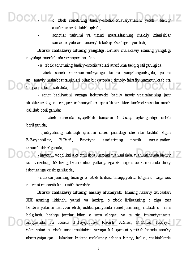- o zbek   sonetining   badiiy-estetik   xususiyatlarini   yetuk     badiiy
asarlar asosida tahlil  qilish;
- sonetlar   turkumi   va   tizimi   masalalarining   shakliy   izlanishlar
samarasi yoki an anaviylik tadriji ekanligini yoritish;	

Bitiruv   malakaviy   ishning   yangiligi .   Bitiruv   malakaviy   ishning   yangiligi
quyidagi masalalarda namoyon bo ladi:	

- o zbek sonetining badiiy-estetik tabiati atroflicha tadqiq etilganligida;	

o zbek   soneti   mazmun-mohiyatiga   ko ra   yangilanganligida,   ya ni
  
an anaviy muhabbat talqinlari bilan bir qatorda ijtimoiy-falsafiy mazmun kasb eta	

borganini ko rsatishda;	

-   sonet   badiiyatini   yuzaga   keltiruvchi   badiiy   tasvir   vositalarining   janr
strukturasidagi o rni, janr imkoniyatlari, spesifik xarakteri konkret misollar orqali	

dalillab borilganida;
-   o zbek   sonetida   syujetlilik   barqaror   hodisaga   aylanganligi   ochib	

berilganida;
-   ijodiyotning   salmoqli   qismini   sonet   janridagi   she rlar   tashkil   etgan	

B.Boyqobilov,   R.Parfi,   Faxriyor   asarlarining   poetik   xususiyatlari
umumlashtirilganida;
- hayotni, voqelikni aks ettirishda, insonni tushunishda, tushuntirishda badiiy
so z  nechog lik   keng,  teran   imkoniyatlarga  ega   ekanligini   sonet  misolida   ilmiy	
 
isbotlashga erishiganligida;
-   mazkur   janrning   hozirgi   o zbek   lirikasi   taraqqiyotida   tutgan   o ziga   xos	
 
o rnini munosib ko rsatib berishda. 	
 
Bitiruv   malakaviy   ishning   amaliy   ahamiyati:   Ishning   nazariy   xulosalari
XX   asrning   ikkinchi   yarmi   va   hozirgi   o zbek   lirikasining   o ziga   xos	
 
tendensiyalarini   tasavvur   etish,   ushbu   jarayonda   sonet   janrining,   nufuzli   o rnini	

belgilash,   boshqa   janrlar   bilan   o zaro   aloqasi   va   ta siri   imkoniyatlarini	
 
aniqlashda,   bu   borada   B.Boyqobilov,   R,Parfi,   A.Sher,   M.Mirzo,   Faxriyor
izlanishlari   o zbek   sonet   maktabini   yuzaga   keltirganini   yoritish   hamda   amaliy	

ahamiyatga ega.  Mazkur   bitiruv   malakaviy   ishdan   litsey,   kollej,   maktablarda
6 