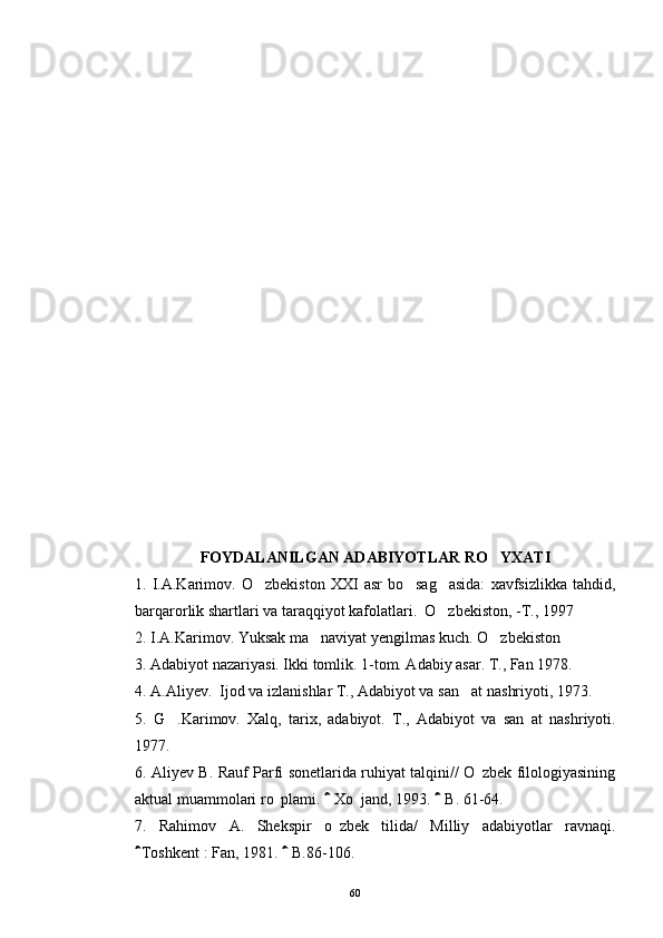 FOYDALANILGAN ADABIYOTLAR RO YXATI
1.  I.A.Karimov.  O zbekiston   XXI   asr   bo sag asida:   xavfsizlikka   tahdid,	
  
barqarorlik shartlari va taraqqiyot kafolatlari.  O zbekiston, -T., 1997	

2. I.A.Karimov. Yuksak ma naviyat yengilmas kuch. O zbekiston	
 
3. Adabiyot nazariyasi. Ikki tomlik. 1-tom. Adabiy asar. T., Fan 1978.
4. A.Aliyev.  Ijod va izlanishlar T., Adabiyot va san at nas	
 hriyoti, 1973.
5.   G .Karimov.   Xalq,   tarix,   adabiyot.  	
 T.,   Adabiyot   va   san at   nashriyoti.	
1977.
6. Aliyev B. Rauf Parfi sonetlarida ruhiyat talqini// O zbek filologiyasining	

aktual muammolari ro plami.   Xo jand, 1993.   B. 61-64.	
 	 
7.   Rahimov   A.   Shekspir   o zbek   tilida/   Milliy   adabiyotlar   ravnaqi.

Toshkent	
   : Fan, 1981.   B.86-106.	
60 