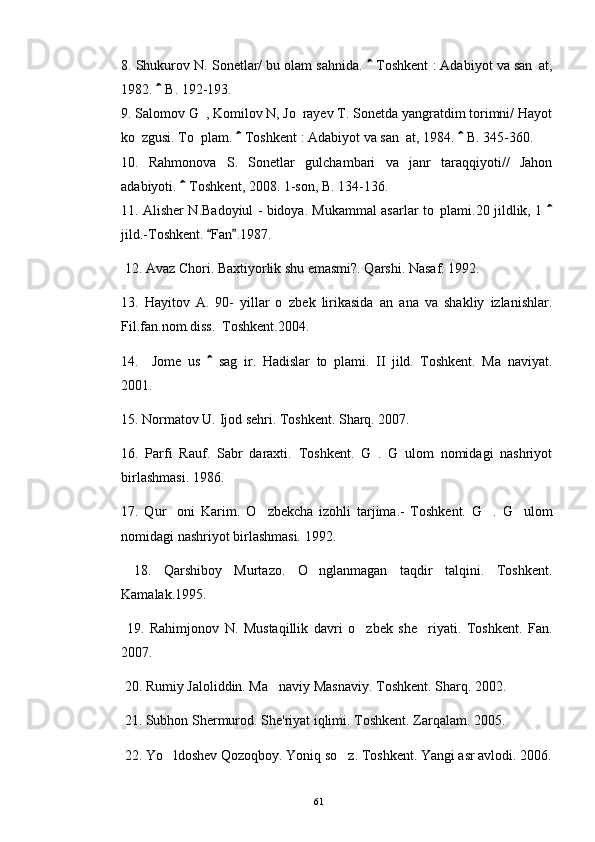 8. Shukurov N. Sonetlar/ bu olam sahnida.   Toshkent   : Adabiyot va san at,	
1982.   B. 192-193.	

9. Salomov G , Komilov N, Jo rayev T. Sonetda yangratdim torimni/ Hayot	
 
ko zgusi. To plam.   Toshkent	
 	   : Adabiyot va san at, 1984.   B. 345-360.		
10.   Rahmonova   S.   Sonetlar   gulchambari   va   janr   taraqqiyoti//   Jahon
adabiyoti.   Toshkent, 2008. 1-son, B. 134-136.	

11. Alisher N.Badoyiul - bidoya. Mukammal asarlar to plami.20 jildlik, 1 	
	
jild.-Toshkent.  Fan .1987.	
 
 12. Avaz Chori. Baxtiyorlik shu emasmi?. Qarshi. Nasaf. 1992. 
13.   Hayitov   A.   90-   yillar   o zbek   lirikasida   an ana   va   shakliy   izlanishlar.	
 
Fil.fan.nom.diss.  Toshkent.2004.
14.     Jome   us     sag ir.   Hadislar   to plami.   II   jild.   Toshkent.   Ma naviyat.	
	  
2001.
15. Normatov U. Ijod sehri. Toshkent. Sharq. 2007. 
16.   Parfi   Rauf.   Sabr   daraxti.   Toshkent.   G .   G ulom   nomidagi   nashriyot	
 
birlashma si. 1986. 
17.   Qur oni   Karim.   O zbekcha   izohli   tarjima.-   Toshkent.   G .   G ulom	
   
nomidagi nashriyot birlashmasi. 1992.
  18.   Qarshiboy   Murtazo.   O nglanmagan   taqdir   talqini.   Toshkent.	

Kamalak.1995.
  19.   Rahimjonov   N.   Mustaqillik   davri   o zbek   she riyati.   Toshkent.   Fan.	
 
2007.
 20. Rumiy Jaloliddin. Ma naviy Masnaviy. Toshkent. Sharq. 2002.	

 21. Subhon Shermurod. She'riyat iqlimi. Toshkent. Zarqalam. 2005.
 22. Yo ldoshev Qozoqboy. Yoniq so z. Toshkent. Yangi asr avlodi. 2006.	
 
61 