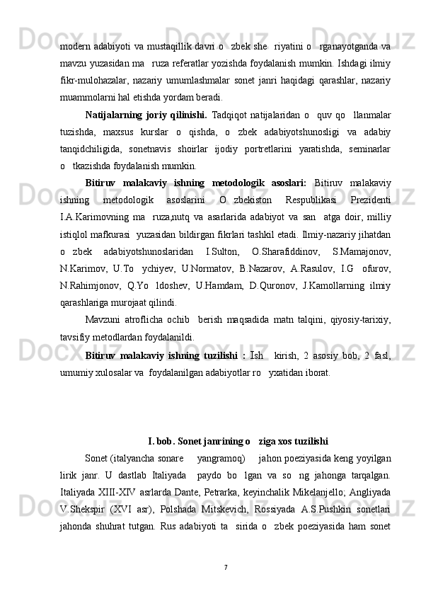 modern adabiyoti  va mustaqillik davri o zbek she riyatini o rganayotganda va  
mavzu yuzasidan ma ruza referatlar yozishda foydalanish mumkin. Ishdagi ilmiy	

fikr-mulohazalar,   nazariy   umumlashmalar   sonet   janri   haqidagi   qarashlar,   nazariy
muammolarni hal etishda yordam beradi.
Natijalarning   joriy   qilinishi.   Tadqiqot   natijalaridan   o quv   qo llanmalar	
 
tuzishda,   maxsus   kurslar   o qishda,   o zbek   adabiyotshunosligi   va   adabiy	
 
tanqidchiligida,   sonetnavis   shoirlar   ijodiy   portretlarini   yaratishda,   seminarlar
o tkazishda foydalanish mumkin.	
   
Bitiruv   malakaviy   ishning   metodologik   asoslari:   Bitiruv   malakaviy
ishning   metodologik   asoslarini   O zbekiston   Respublikasi   Prezidenti	

I.A.Karimovning   ma ruza,nutq   va   asarlarida   adabiyot   va   san atga   doir,   milliy	
 
istiqlol mafkurasi  yuzasidan bildirgan fikrlari tashkil etadi. Ilmiy-nazariy jihatdan
o zbek   adabiyotshunoslaridan   I.Sulton,   O.Sharafiddinov,   S.Mamajonov,	

N.Karimov,   U.To ychiyev,   U.Normatov,   B.Nazarov,   A.Rasulov,   I.G ofurov,	
 
N.Rahimjonov,   Q.Yo ldoshev,   U.Hamdam,   D.Quronov,   J.Kamollarning   ilmiy	

qarashlariga murojaat qilindi.
Mavzuni   atroflicha   ochib     berish   maqsadida   matn   talqini,   qiyosiy-tarixiy,
tavsifiy metodlardan foydalanildi.
Bitiruv   malakaviy   ishning   tuzilishi   :   Ish     kirish,   2   asosiy   bob,   2   fasl,
umumiy xulosalar va  foydalanilgan adabiyotlar ro yxatidan iborat.	

I. bob. Sonet janrining o ziga xos tuzilishi	

Sonet (italyancha sonare   yangramoq)   jahon poeziyasida keng yoyilgan	
 
lirik   janr.   U   dastlab   Italiyada     paydo   bo lgan   va   so ng   jahonga   tarqalgan.	
 
Italiyada  XIII-XIV  asrlarda Dante,  Petrarka,  keyinchalik  Mikelanjello;   Angliyada
V.Shekspir   (XVI   asr),   Polshada   Mitskevich,   Rossiyada   A.S.Pushkin   sonetlari
jahonda   shuhrat   tutgan.   Rus   adabiyoti   ta sirida   o zbek   poeziyasida   ham   sonet	
 
7 