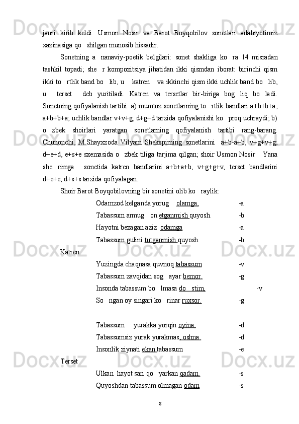 janri   kirib   keldi.   Usmon   Nosir   va   Barot   Boyqobilov   sonetlari   adabiyotimiz
xazinasiga qo shilgan munosib hissadir.
Sonetning   a nanaviy-poetik   belgilari:  	
 sonet   shakliga   ko ra   14   misradan	
tashkil   topadi;   she r   kompozitsiya   jihatidan   ikki   qismdan   iborat:   birinchi   qism	

ikki to rtlik band bo lib, u  katren  va ikkinchi qism ikki uchlik band bo lib,	
    
u   terset   deb   yuritiladi.   Katren   va   tersetlar   bir-biriga   bog liq   bo ladi.	
   
Sonetning qofiyalanish tartibi: a) mumtoz sonetlarning to rtlik bandlari a+b+b+a,	

a+b+b+a; uchlik bandlar v+v+g, d+g+d tarzida qofiyalanishi ko proq uchraydi; b)	

o zbek   shoirlari   yaratgan   sonetlarning   qofiyalanish   tartibi   rang-barang.	

Chunonchi,   M.Shayxzoda   Vilyam   Shekspirning   sonetlarini     a+b-a+b,   v+g+v+g;
d+e+d, e+s+e sxemasida o zbek tiliga tarjima qilgan; shoir Usmon Nosir  Yana	
 
she rimga   sonetida   katren   bandlarini   a+b+a+b,   v+g+g+v;   terset   bandlarini	
 
d+e+e, d+s+s tarzida qofiyalagan.
Shoir Barot Boyqobilovning bir sonetini olib ko raylik:	

Odamzod kelganda yorug  	
 olamga, -a
Tabassum armug on 	
 etganmish  quyosh. -b
Hayotni bezagan aziz   odamga -a
Tabassum gulini  tutganmish  quyosh. -b
Katren
Yuzingda chaqnasa quvnoq  tabassum    -v
Tabassum zavqidan sog ayar 	
 bemor. -g
Insonda tabassum bo lmasa 	
 do stim,	 -v
So ngan oy singari ko rinar 	
  ruxsor. -g
Tabassum   yurakka yorqin 	
 oyina, -d
Tabassumsiz yurak yurakmas , oshna. -d
Insonlik ziynati  ekan  tabassum -e
Terset 
Ulkan  hayot sari qo yarkan 	
 qadam. -s
Quyoshdan tabassum olmagan  odam -s
8 