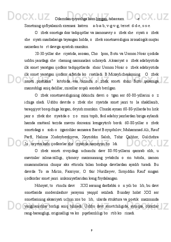 Odamdan quyoshga ham  bergan   tabassum. -e
Sonetning qofiyalanish sxemasi: katren   a-b-a-b, v-g-v-g; terset: d-d-e, s-s-e.
O zbek sonetiga doir tadqiqotlar va zamonaviy o zbek she riyati o zbek	
   
she riyati manbalariga tayangan holda, o zbek sonetnavisligini xronalogik nuqtai	
 
nazardan to rt davrga ajratish mumkin.	

20-30-yillar she riyatida, asosan, Cho lpon, Botu va Usmon Nosir ijodida	
 
ushbu janrdagi  she rlarning namunalari  uchraydi.  Aksariyat  o zbek adabiyotida	
 
ilk   sonet   yaratgan   ijodkor   tadqiqotlarda     shoir   Usmon   Nosir   o zbek   adabiyotida	

ilk   sonet   yaratgan   ijodkor   sifatida   ko rsatiladi.   B.Mixaylichenkoning   O zbek	
  
soneti   poetikasi   kitobida   esa   birinchi   o zbek   soneti   shoir   Botu   qalamiga	
	
mansubligi aniq dalillar, misollar orqali asoslab berilgan.
O zbek   sonetnavisligining   ikkinchi   davri   o tgan   asr   60-80-yillarini   o z	
  
ichiga   oladi.   Ushbu   davrda   o zbek   she riyatida   sonet   janri   to la   shakllanib,	
  
taraqqiyot bosqichiga kirgan, deyish mumkin. Chunki aynan 60-80-yillarda bu lirik
janr o zbek she riyatida o z o rnini topib, faol adabiy janrlardan biriga aylandi	
   
hamda   muttasil   tarzda   mavzu   doirasini   kengaytirib   bordi.   60-80-yillar   o zbek	

sonetidagi o sish-o zgarishlar samarasi Barot Boyqobilov, Muhammad Ali, Rauf	
 
Parfi,   Halima   Xudoyberdiyeva,   Xayriddin   Saloh,   Tohir   Qahhor,   Gulchehra
Jo rayeva kabi ijodkorlar she riyatida namoyon bo ldi.	
  
O zbek   soneti   rivojidagi   uchunchi   davr   80-90-yillarni   qamrab   olib,   u	

mavzular   xilma-xilligi,   ijtimoiy   mazmunning   yetakchi   o rin   tutishi,   zamon	

muammolarini   chuqur   aks   ettirishi   bilan   boshqa   davrlardan   ajralib   turadi.   Bu
davrda   To ra   Mirzo,   Faxriyor,   O tkir   Nurillayev,   Sirojiddin   Rauf   singari	
 
ijodkorlar sonet janri  imkoniyatlaridan keng foydalangan.
Nihoyat, to rtinchi davr   XXI asrning dastlabki o n yili bo lib, bu davr	
   
sonetlarida   modernlashuv   jarayoni   yaqqol   seziladi.   Bunday   holat   XXI   asr
sonetlarining aksariyati uchun xos bo lib,   ularda struktura va poetik   mazmunda	

yangilanishlar   borligi   aniq   bilinadi.   Ushbu   davr   sonetchiligida,   ayniqsa,   obrazlar
rang-barangligi, originalligi va ko pqatlamliligi bo rtib ko rinadi.	
  
9 