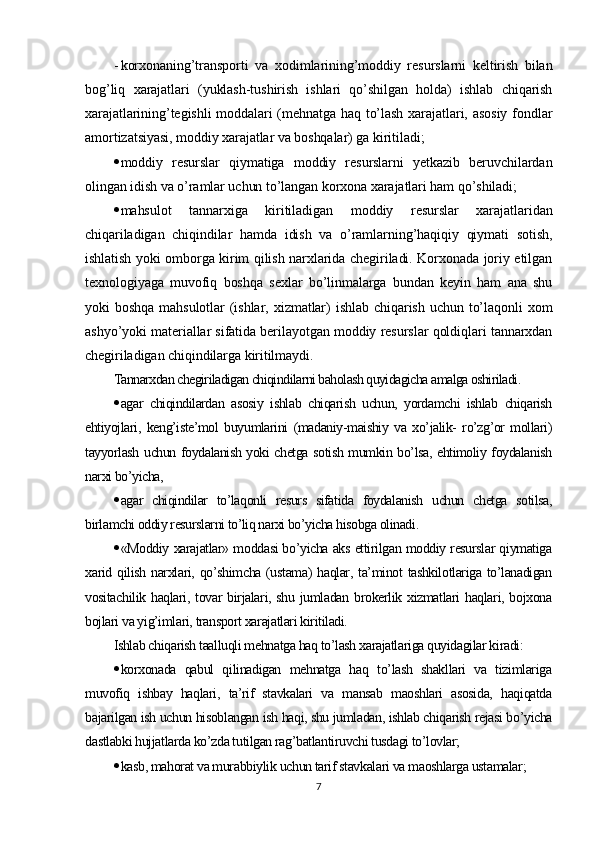 - korxonaning’transporti   va   xodimlarining’moddiy   resurslarni   keltirish   bilan
bog’liq   xarajatlari   (yuklash-tushirish   ishlari   qo’shilgan   holda)   ishlab   chiqarish
xarajatlarining’tegishli  moddalari  (mehnatga haq to’lash xarajatlari, asosiy  fondlar
amortizatsiyasi, moddiy xarajatlar va boshqalar) ga kiritiladi;
 moddiy   resurslar   qiymatiga   moddiy   resurslarni   yetkazib   beruvchilardan
olingan idish va o’ramlar uchun to’langan korxona xarajatlari ham qo’shiladi;
 mahsulot   tannarxiga   kiritiladigan   moddiy   resurslar   xarajatlaridan
chiqariladigan   chiqindilar   hamda   idish   va   o’ramlarning’haqiqiy   qiymati   sotish,
ishlatish yoki omborga kirim qilish narxlarida chegiriladi. Korxonada joriy etilgan
texnologiyaga   muvofiq   boshqa   sexlar   bo’linmalarga   bundan   keyin   ham   ana   shu
yoki  boshqa  mahsulotlar  (ishlar,   xizmatlar)  ishlab  chiqarish   uchun  to’laqonli   xom
ashyo’yoki materiallar sifatida berilayotgan moddiy resurslar qoldiqlari tannarxdan
chegiriladigan chiqindilarga kiritilmaydi .
Tannarxdan chegiriladigan chiqindilarni baholash quyidagicha amalga oshiriladi .
 agar   chiqindilardan   asosiy   ishlab   chiqarish   uchun,   yordamchi   ishlab   chiqarish
ehtiyojlari,   keng’iste’mol   buyumlarini   (madaniy-maishiy   va   xo’jalik-   ro’zg’or   mollari)
tayyorlash uchun foydalanish yoki chetga sotish mumkin bo’lsa, ehtimoliy foydalanish
narxi bo’yicha,
 agar   chiqindilar   to’laqonli   resurs   sifatida   foydalanish   uchun   chetga   sotilsa,
birlamchi oddiy resurslarni to’liq narxi bo’yicha hisobga olinadi .
 «Moddiy xarajatlar» moddasi bo’yicha aks ettirilgan moddiy resurslar qiymatiga
xarid qilish narxlari, qo’shimcha (ustama)  haqlar, ta’minot  tashkilotlariga to’lanadigan
vositachilik haqlari, tovar  birjalari, shu jumladan brokerlik xizmatlari  haqlari, bojxona
bojlari va yig’imlari, transport xarajatlari kiritiladi.
Ishlab chiqarish taalluqli mehnatga haq to’lash xarajatlariga quyidagilar kiradi:
 korxonada   qabul   qilinadigan   mehnatga   haq   to’lash   shakllari   va   tizimlariga
muvofiq   ishbay   haqlari,   ta’rif   stavkalari   va   mansab   maoshlari   asosida,   haqiqatda
bajarilgan ish uchun hisoblangan ish haqi, shu jumladan, ishlab chiqarish rejasi bo’yicha
dastlabki hujjatlarda ko’zda tutilgan rag’batlantiruvchi tusdagi to’lovlar;
 kasb, mahorat va murabbiylik uchun tarif stavkalari va maoshlarga ustamalar;
7 