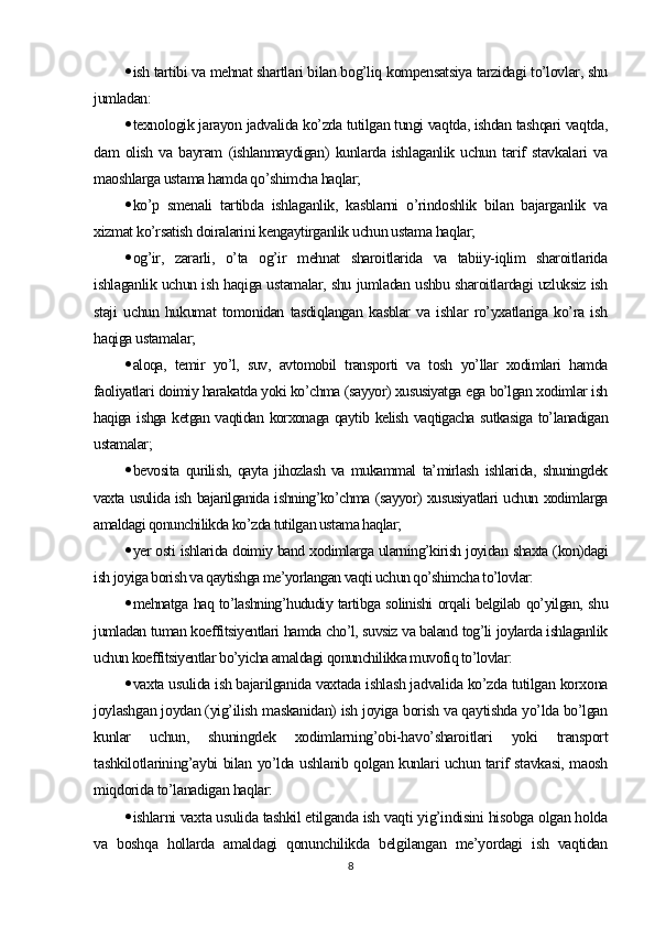  ish tartibi va mehnat shartlari bilan bog’liq kompensatsiya tarzidagi to’lovlar, shu
jumladan:
 texnologik jarayon jadvalida ko’zda tutilgan tungi vaqtda, ishdan tashqari vaqtda,
dam   olish   va   bayram   (ishlanmaydigan)   kunlarda   ishlaganlik   uchun   tarif   stavkalari   va
maoshlarga ustama hamda qo’shimcha haqlar;
 ko’p   smenali   tartibda   ishlaganlik,   kasblarni   o’rindoshlik   bilan   bajarganlik   va
xizmat ko’rsatish doiralarini kengaytirganlik uchun ustama haqlar;
 og’ir,   zararli,   o’ta   og’ir   mehnat   sharoitlarida   va   tabiiy-iqlim   sharoitlarida
ishlaganlik uchun ish haqiga ustamalar, shu jumladan ushbu sharoitlardagi uzluksiz ish
staji   uchun   hukumat   tomonidan   tasdiqlangan   kasblar   va   ishlar   ro’yxatlariga   ko’ra   ish
haqiga ustamalar;
 aloqa,   temir   yo’l,   suv,   avtomobil   transporti   va   tosh   yo’llar   xodimlari   hamda
faoliyatlari doimiy harakatda yoki ko’chma (sayyor) xususiyatga ega bo’lgan xodimlar ish
haqiga ishga ketgan vaqtidan korxonaga qaytib kelish vaqtigacha sutkasiga to’lanadigan
ustamalar;
 bevosita   qurilish,   qayta   jihozlash   va   mukammal   ta’mirlash   ishlarida,   shuningdek
vaxta usulida ish bajarilganida ishning’ko’chma (sayyor) xususiyatlari uchun xodimlarga
amaldagi qonunchilikda ko’zda tutilgan ustama haqlar;
 yer osti ishlarida doimiy band xodimlarga ularning’kirish joyidan shaxta (kon)dagi
ish joyiga borish va qaytishga me’yorlangan vaqti uchun qo’shimcha to’lovlar:
 mehnatga haq to’lashning’hududiy tartibga solinishi orqali belgilab qo’yilgan, shu
jumladan tuman koeffitsiyentlari hamda cho’l, suvsiz va baland tog’li joylarda ishlaganlik
uchun koeffitsiyentlar bo’yicha amaldagi qonunchilikka muvofiq to’lovlar:
 vaxta usulida ish bajarilganida vaxtada ishlash jadvalida ko’zda tutilgan korxona
joylashgan joydan (yig’ilish maskanidan) ish joyiga borish va qaytishda yo’lda bo’lgan
kunlar   uchun,   shuningdek   xodimlarning’obi-havo’sharoitlari   yoki   transport
tashkilotlarining’aybi bilan yo’lda ushlanib qolgan kunlari uchun tarif stavkasi, maosh
miqdorida to’lanadigan haqlar:
 ishlarni vaxta usulida tashkil etilganda ish vaqti yig’indisini hisobga olgan holda
va   boshqa   hollarda   amaldagi   qonunchilikda   belgilangan   me’yordagi   ish   vaqtidan
8