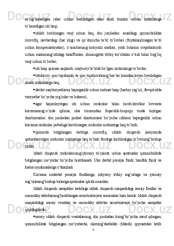 so’ng’bajarilgan   ishar   uchun   beriladigan   dam   olish   kunlari   uchun   xodimlarga
to’lanadigan ish haqi;
 ishlab   berilmagan   vaqt   uchun   haq,   shu   jumladan:   amaldagi   qonunchilikka
muvofiq, navbatdagi  (har  yilgi)  va qo’shimcha  ta’til  to’lovlari  (foydalanilmagan ta’til
uchun kompensatsiyalar),  o’smirlarning’imtiyozli  soatlari, yosh bolasini  ovqatlantirish
uchun onalarning’ishdagi tanaffuslari, shuningdek tibbiy ko’rikdan o’tish bilan bog’liq
vaqt uchun to’lovlar;
 ish haqi qisman saqlanib, majburiy ta’tilda bo’lgan xodimlarga to’lovlar;
 tekshiruv, qon topshirish va qon topshirishning’har bir kunidan keyin beriladigan
donor xodimlarga haq;
 davlat majburiyatlarini bajarganlik uchun mehnat haqi (harbiy yig’in), favqulodda
vaziyatlar bo’yicha yig’inlar va hokazo);
 agar   bajarilayotgan   ish   uchun   xodimlar   bilan   hisob-kitoblar   bevosita
korxonaning’o’zida   qilinsa,   ular   tomonidan   fuqarolik-huquqiy   tusda   tuzilgan
shartnomalar,   shu   jumladan   pudrat   shartnomasi   bo’yicha   ishlarni   bajarganlik   uchun
korxona xodimlar jadvaliga kiritilmagan xodimlar mehnatiga haq to’lash;
 qonunda   belgilangan   tartibga   muvofiq,   ishlab   chiqarish   jarayonida
qatnashayotgan xodimlar mehnatiga haq to’lash fondiga kiritiladigan to’lovning’boshqa
turlari.
Ishlab   chiqarish   xodimlarining’ijtimoiy   ta’minoti   uchun   ajratmalar   qonunchilikda
belgilangan me’yorlar bo’yicha hisoblanadi. Ular davlat pensiya fondi, bandlik fondi va
ksaba uyushmalariga o’tkaziladi.
Korxona   nodavlat   pensiya   fondlariga,   ixtiyoriy   tibbiy   sug’urtaga   va   ijtimoiy
sug’urtaning’boshqa turlariga ajratmalar qilishi mumkin.
Ishlab chiqarish xarajatlari tarkibiga ishlab chiqarish maqsadidagi asosiy fondlar va
nomoddiy aktivlarning’hisoblangan amortizatsiyasi summalari ham kiradi. Ishlab chiqarish
maqsadidagi   asosiy   vositalar   va   nomoddiy   aktivlar   amortizatsiya   bo’yicha   xarajatlar
quyidagilardir:
 asosiy ishlab chiqarish vositalarning, shu jumladan lizing’bo’yicha xarid qilingan,
qonunchilikda   belgilangan   me’yorlarda,   ularning’dastlabki   (tiklash)   qiymatidan   kelib
9 