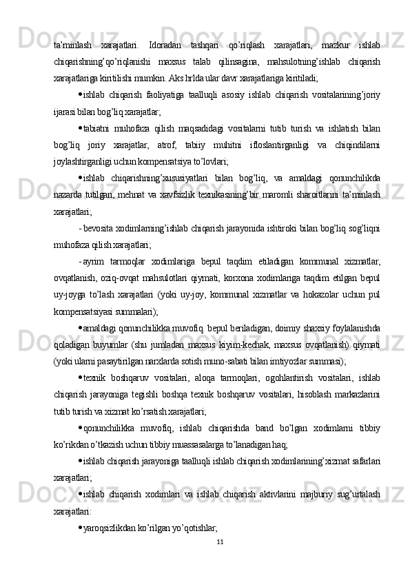 ta’minlash   xarajatlari.   Idoradan   tashqari   qo’riqlash   xarajatlari,   mazkur   ishlab
chiqarishning’qo’riqlanishi   maxsus   talab   qilinsagina,   mahsulotning’ishlab   chiqarish
xarajatlariga kiritilishi mumkin. Aks hrlda ular davr xarajatlariga kiritiladi;
 ishlab   chiqarish   faoliyatiga   taalluqli   asosiy   ishlab   chiqarish   vositalarining’joriy
ijarasi bilan bog’liq xarajatlar;
 tabiatni   muhofaza   qilish   maqsadidagi   vositalarni   tutib   turish   va   ishlatish   bilan
bog’liq   joriy   xarajatlar,   atrof,   tabiiy   muhitni   ifloslantirganligi   va   chiqindilarni
joylashtirganligi uchun kompensatsiya to’lovlari;
 ishlab   chiqarishning’xususiyatlari   bilan   bog’liq,   va   amaldagi   qonunchilikda
nazarda tutilgan, mehnat  va xavfsizlik texnikasining’bir maromli sharoitlarini ta’minlash
xarajatlari;
- bevosita xodimlarning’ishlab chiqarish jarayonida ishtiroki bilan bog’liq sog’liqni
muhofaza qilish xarajatlari;
- ayrim   tarmoqlar   xodimlariga   bepul   taqdim   etiladigan   kommunal   xizmatlar,
ovqatlanish,   oziq-ovqat  mahsulotlari   qiymati,  korxona  xodimlariga  taqdim   etilgan  bepul
uy-joyga   to’lash   xarajatlari   (yoki   uy-joy,   kommunal   xizmatlar   va   hokazolar   uchun   pul
kompensatsiyasi summalari);
 amaldagi qonunchilikka muvofiq. bepul beriladigan, doimiy shaxsiy foylalanishda
qoladigan   buyumlar   (shu   jumladan   maxsus   kiyim-kechak,   maxsus   ovqatlanish)   qiymati
(yoki ularni pasaytirilgan narxlarda sotish muno-sabati bilan imtiyozlar summasi);
 texnik   boshqaruv   vositalari,   aloqa   tarmoqlari,   ogohlantirish   vositalari,   ishlab
chiqarish   jarayoniga   tegishli   boshqa   texnik   boshqaruv   vositalari,   hisoblash   markazlarini
tutib turish va xizmat ko’rsatish xarajatlari;
 qonunchilikka   muvofiq,   ishlab   chiqarishda   band   bo’lgan   xodimlarni   tibbiy
ko’rikdan o’tkazish uchun tibbiy muassasalarga to’lanadigan haq;
 ishlab chiqarish jarayoniga taalluqli ishlab chiqarish xodimlarining’xizmat safarlari
xarajatlari;
 ishlab   chiqarish   xodimlari   va   ishlab   chiqarish   aktivlarini   majburiy   sug’urtalash
xarajatlari:
 yaroqsizlikdan ko’rilgan yo’qotishlar;
11 