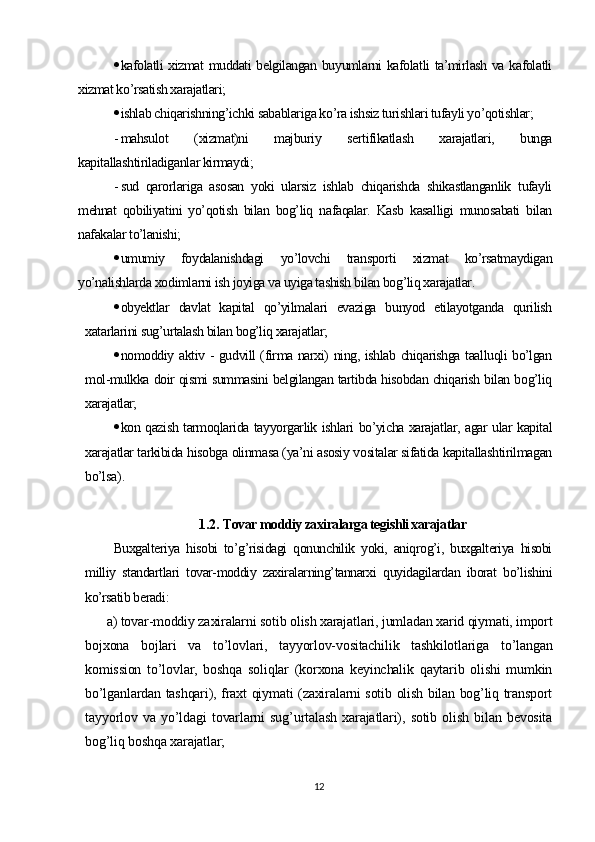  kafolatli xizmat muddati belgilangan buyumlarni kafolatli ta’mirlash va kafolatli
xizmat ko’rsatish xarajatlari;
 ishlab chiqarishning’ichki sabablariga ko’ra ishsiz turishlari tufayli yo’qotishlar;
- mahsulot   (xizmat)ni   majburiy   sertifikatlash   xarajatlari,   bunga
kapitallashtiriladiganlar kirmaydi;
- sud   qarorlariga   asosan   yoki   ularsiz   ishlab   chiqarishda   shikastlanganlik   tufayli
mehnat   qobiliyatini   yo’qotish   bilan   bog’liq   nafaqalar.   Kasb   kasalligi   munosabati   bilan
nafakalar to’lanishi;
 umumiy   foydalanishdagi   yo’lovchi   transporti   xizmat   ko’rsatmaydigan
yo’nalishlarda xodimlarni ish joyiga va uyiga tashish bilan bog’liq xarajatlar.
 obyektlar   davlat   kapital   qo’yilmalari   evaziga   bunyod   etilayotganda   qurilish
xatarlarini sug’urtalash bilan bog’liq xarajatlar;
 nomoddiy aktiv - gudvill (firma narxi) ning, ishlab chiqarishga taalluqli bo’lgan
mol-mulkka doir qismi summasini belgilangan tartibda hisobdan chiqarish bilan bog’liq
xarajatlar;
 kon qazish tarmoqlarida tayyorgarlik ishlari bo’yicha xarajatlar, agar ular kapital
xarajatlar tarkibida hisobga olinmasa (ya’ni asosiy vositalar sifatida kapitallashtirilmagan
bo’lsa ).
1.2.  Tovar moddiy zaxiralarga tegishli xarajatlar
Buxgalteriya   hisobi   to’g’risidagi   qonunchilik   yoki,   aniqrog’i,   buxgalteriya   hisobi
milliy   standartlari   tovar-moddiy   zaxiralarning’tannarxi   quyidagilardan   iborat   bo’lishini
ko’rsatib beradi :
а ) tovar-moddiy zaxiralarni sotib olish xarajatlari, jumladan xarid qiymati, import
bojxona   bojlari   va   to’lovlari,   tayyorlov-vositachilik   tashkilotlariga   to’langan
komission   to’lovlar,   boshqa   soliqlar   (korxona   keyinchalik   qaytarib   olishi   mumkin
bo’lganlardan tashqari), fraxt qiymati (zaxiralarni sotib olish bilan bog’liq transport
tayyorlov   va   yo’ldagi   tovarlarni   sug’urtalash   xarajatlari),   sotib   olish   bilan   bevosita
bog’liq boshqa xarajatlar;
12 
