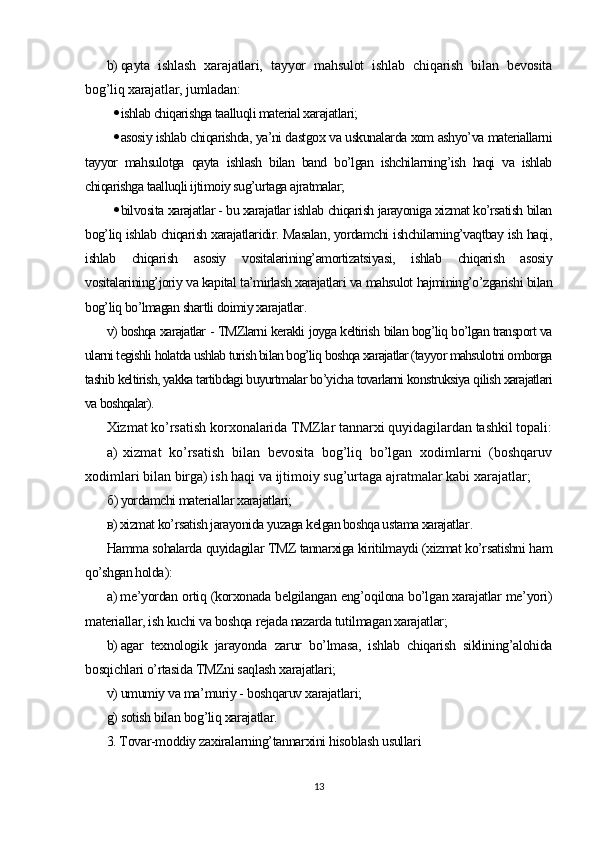 b) qayta   ishlash   xarajatlari,   tayyor   mahsulot   ishlab   chiqarish   bilan   bevosita
bog’liq xarajatlar, jumladan :
 ishlab chiqarishga taalluqli material xarajatlari;
 asosiy ishlab chiqarishda, ya’ni dastgox va uskunalarda xom ashyo’va materiallarni
tayyor   mahsulotga   qayta   ishlash   bilan   band   bo’lgan   ishchilarning’ish   haqi   va   ishlab
chiqarishga taalluqli ijtimoiy sug’urtaga ajratmalar;
 bilvosita xarajatlar - bu xarajatlar ishlab chiqarish jarayoniga xizmat ko’rsatish bilan
bog’liq ishlab chiqarish xarajatlaridir. Masalan, yordamchi ishchilarning’vaqtbay ish haqi,
ishlab   chiqarish   asosiy   vositalarining’amortizatsiyasi,   ishlab   chiqarish   asosiy
vositalarining’joriy va kapital ta’mirlash xarajatlari va mahsulot hajmining’o’zgarishi bilan
bog’liq bo’lmagan shartli doimiy xarajatlar .
v) boshqa xarajatlar - TMZlarni kerakli joyga keltirish bilan bog’liq bo’lgan transport va
ularni tegishli holatda ushlab turish bilan bog’liq boshqa xarajatlar (tayyor mahsulotni omborga
tashib keltirish, yakka tartibdagi buyurtmalar bo’yicha tovarlarni konstruksiya qilish xarajatlari
va boshqalar).
Xizmat ko’rsatish korxonalarida TMZlar tannarxi quyidagilardan tashkil topali:
а )   xizmat   ko’rsatish   bilan   bevosita   bog’liq   bo’lgan   xodimlarni   (boshqaruv
xodimlari bilan birga) ish haqi va ijtimoiy sug’urtaga ajratmalar kabi xarajatlar;
б ) yordamchi materiallar xarajatlari;
в )  xizmat ko’rsatish jarayonida yuzaga kelgan boshqa ustama xarajatlar .
Hamma sohalarda quyidagilar TMZ tannarxiga kiritilmaydi (xizmat ko’rsatishni ham
qo’shgan holda ):
а )  me’yordan ortiq (korxonada belgilangan eng’oqilona bo’lgan xarajatlar me’yori)
materiallar, ish kuchi va boshqa rejada nazarda tutilmagan xarajatlar;
b) agar   texnologik   jarayonda   zarur   bo’lmasa,   ishlab   chiqarish   siklining’alohida
bosqichlari o’rtasida TMZni saqlash xarajatlari;
v) umumiy va ma’muriy - boshqaruv xarajatlari;
g) sotish bilan bog’liq xarajatlar.
3. Tovar-moddiy zaxiralarning’tannarxini hisoblash usullari
13 