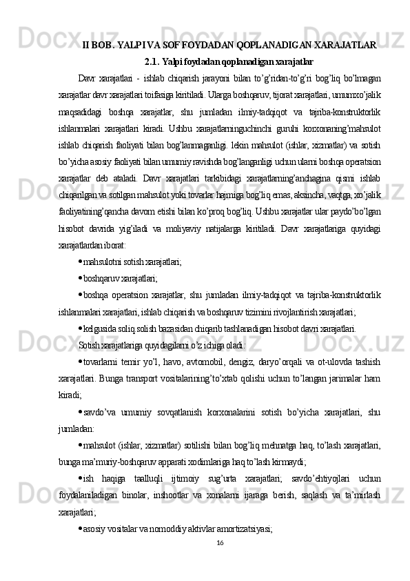 II BOB.  YALPI VA SOF FOYDADAN QOPLANADIGAN XARAJATLAR
2.1.  Yalpi foydadan qoplanadigan xarajatlar
Davr   xarajatlari   -   ishlab  chiqarish  jarayoni   bilan to’g’ridan-to’g’ri  bog’liq bo’lmagan
xarajatlar davr xarajatlari toifasiga kiritiladi. Ularga boshqaruv, tijorat xarajatlari, umumxo’jalik
maqsadidagi   boshqa   xarajatlar,   shu   jumladan   ilmiy-tadqiqot   va   tajriba-konstruktorlik
ishlanmalari   xarajatlari   kiradi.   Ushbu   xarajatlarninguchinchi   guruhi   korxonaning’mahsulot
ishlab chiqarish faoliyati bilan bog’lanmaganligi. lekin mahsulot (ishlar, xizmatlar) va sotish
bo’yicha asosiy faoliyati bilan umumiy ravishda bog’langanligi uchun ularni boshqa operatsion
xarajatlar   deb   ataladi.   Davr   xarajatlari   tarkibidagi   xarajatlarning’anchagina   qismi   ishlab
chiqarilgan va sotilgan mahsulot yoki tovarlar hajmiga bog’liq emas, aksincha, vaqtga, xo’jalik
faoliyatining’qancha davom etishi bilan ko’proq bog’liq. Ushbu xarajatlar ular paydo’bo’lgan
hisobot   davrida   yig’iladi   va   moliyaviy   natijalarga   kiritiladi.   Davr   xarajatlariga   quyidagi
xarajatlardan iborat :
 mahsulotni sotish xarajatlari;
 boshqaruv xarajatlari;
 boshqa   operatsion   xarajatlar,   shu   jumladan   ilmiy-tadqiqot   va   tajriba-konstruktorlik
ishlanmalari xarajatlari, ishlab chiqarish va boshqaruv tizimini rivojlantirish xarajatlari;
 kelgusida soliq.solish bazasidan chiqarib tashlanadigan hisobot davri xarajatlari.
Sotish xarajatlariga quyidagilarni o’z ichiga oladi :
 tovarlarni temir  yo’l, havo, avtomobil, dengiz, daryo’orqali va ot-ulovda tashish
xarajatlari. Bunga transport vositalarining’to’xtab qolishi uchun to’langan jarimalar ham
kiradi;
 savdo’va   umumiy   sovqatlanish   korxonalarini   sotish   bo’yicha   xarajatlari,   shu
jumladan :
 mahsulot (ishlar, xizmatlar) sotilishi bilan bog’liq mehnatga haq, to’lash xarajatlari,
bunga ma’muriy-boshqaruv apparati xodimlariga haq to’lash kirmaydi;
 ish   haqiga   taalluqli   ijtimoiy   sug’urta   xarajatlari;   savdo’ehtiyojlari   uchun
foydalaniladigan   binolar,   inshootlar   va   xonalarni   ijaraga   berish,   saqlash   va   ta’mirlash
xarajatlari ;
 asosiy vositalar va nomoddiy aktivlar amortizatsiyasi;
16 