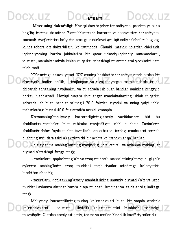 KIRISH
Mavzuning’dolzarbligi:  Hozirgi davrda jahon iqtisodiyotini pandemiya bilan
bog‘liq   inqiroz   sharoitida   Respublikamizda   barqaror   va   innovatsion   iqtisodiyotni
samarali   rivojlantirish   bo‘yicha   amalga   oshirilayotgan   iqtisodiy   islohotlar   bugungi
kunda   tobora   o‘z   dolzarbligini   ko‘rsatmoqda.   Chunki,   mazkur   holatdan   chiqishda
iqtisodiyotning   barcha   jabhalarida   bir   qator   ijtimoiy-iqtisodiy   muammolarni,
xususan, mamlakatimizda ishlab chiqarish sohasidagi muammolarni yechimini ham
talab etadi.
XX asrning ikkinchi yarmi  XXI asrning boshlarida iqtisodiy tizimda birdan-bir
ahamiyatli   hodisa   bo‘lib,     rivojlangan   va   rivojlanayotgan   mamlakatlarda   ishlab
chiqarish sohasining rivojlanishi  va bu sohada ish bilan bandlar sonining kengayib
borishi   hisoblanadi.   Hozirgi   vaqtda   rivojlangan   mamlakatlarning   ishlab   chiqarish
sohasida   ish   bilan   bandlar   salmog‘i   70,0   foizdan   ziyodni   va   uning   yalpi   ichki
mahsulotdagi hissasi 40,0 foiz atrofida tashkil etmoqda.
Korxonaning’moliyaviy   barqarorligining’asosiy   vazifalaridan   biri   bu
shakllanish   manbalari   bilan   zahiralar   mavjudligini   tahlil   qilishdir.   Zaxiralarni
shakllantirishdan foydalanishni  tavsiflash uchun har xil turdagi manbalarni qamrab
olishning’turli darajasini aks ettiruvchi bir nechta ko‘rsatkichlar qo‘llaniladi: 
   o‘z aylanma mablag‘larining’mavjudligi (o‘z kapitali va aylanma mablag‘lar
qiymati o‘rtasidagi farqga teng);
    zaxiralarni qoplashning’o‘z va uzoq muddatli manbalarining’mavjudligi (o‘z
aylanma   mablag‘larini   uzoq   muddatli   majburiyatlar   miqdoriga   ko‘paytirish
hisobidan olinadi); 
   zaxiralarni   qoplashning’asosiy   manbalarining’umumiy   qiymati   (o‘z   va   uzoq
muddatli  aylanma  aktivlar  hamda  qisqa  muddatli  kreditlar  va  ssudalar  yig‘indisiga
teng).
Moliyaviy   barqarorlikning’mutlaq   ko‘rsatkichlari   bilan   bir   vaqtda   analitik
ko‘rsatkichlarni   -   xususan,   likvidlik   ko‘rsatkichlarini   hisoblash   maqsadga
muvofiqdir. Ulardan asosiylari: joriy, tezkor va mutlaq likvidlik koeffisiyentlaridir.
3 