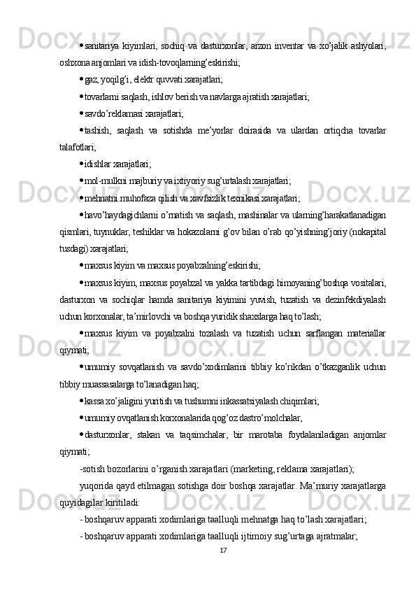  sanitariya kiyimlari, sochiq  va dasturxonlar, arzon inventar va xo’jalik ashyolari,
oshxona anjomlari va idish-tovoqlarning’eskirishi;
 gaz, yoqilg’i, elektr quvvati xarajatlari;
 tovarlarni saqlash, ishlov berish va navlarga ajratish xarajatlari;
 savdo’reklamasi xarajatlari;
 tashish,   saqlash   va   sotishda   me’yorlar   doirasida   va   ulardan   ortiqcha   tovarlar
talafotlari;
 idishlar xarajatlari ;
 mol-mulkni majburiy va ixtiyoriy sug’urtalash xarajatlari;
 mehnatni muhofaza qilish va xavfsizlik texnikasi xarajatlari;
 havo’haydagichlarni o’rnatish va saqlash, mashinalar va ularning’harakatlanadigan
qismlari, tuynuklar, teshiklar va hokazolarni g’ov bilan o’rab qo’yishning’joriy (nokapital
tusdagi) xarajatlari;
 maxsus kiyim va maxsus poyabzalning’eskirishi;
 maxsus kiyim, maxsus poyabzal va yakka tartibdagi himoyaning’boshqa vositalari,
dasturxon   va   sochiqlar   hamda   sanitariya   kiyimini   yuvish,   tuzatish   va   dezinfekdiyalash
uchun korxonalar, ta’mirlovchi va boshqa yuridik shaxslarga haq to’lash;
 maxsus   kiyim   va   poyabzalni   tozalash   va   tuzatish   uchun   sarflangan   materiallar
qiymati;
 umumiy   sovqatlanish   va   savdo’xodimlarini   tibbiy   ko’rikdan   o’tkazganlik   uchun
tibbiy muassasalarga to’lanadigan haq;
 kassa xo’jaligini yuritish va tushumni inkassatsiyalash chiqimlari;
 umumiy ovqatlanish korxonalarida qog’oz dastro’molchalar,
 dasturxonlar,   stakan   va   taqsimchalar,   bir   marotaba   foydalaniladigan   anjomlar
qiymati ;
- sotish bozorlarini o’rganish xarajatlari (marketing, reklama xarajatlari);
yuqorida qayd etilmagan sotishga doir boshqa xarajatlar. Ma’muriy xarajatlarga
quyidagilar kiritiladi:
- boshqaruv apparati xodimlariga taalluqli mehnatga haq to’lash xarajatlari;
- boshqaruv apparati xodimlariga taalluqli ijtimoiy sug’urtaga ajratmalar;
17 