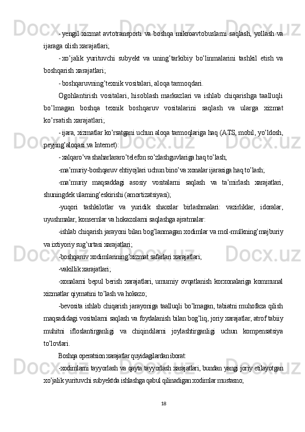 - yengil xizmat avtotransporti va boshqa mikroavtobuslarni saqlash, yollash va
ijaraga olish xarajatlari;
- xo’jalik   yurituvchi   subyekt   va   uning’tarkibiy   bo’linmalarini   tashkil   etish   va
boshqarish xarajatlari;
- boshqaruvning’texnik vositalari, aloqa tarmoqdari .
Ogohlantirish   vositalari,   hisoblash   markazlari   va   ishlab   chiqarishga   taalluqli
bo’lmagan   boshqa   texnik   boshqaruv   vositalarini   saqlash   va   ularga   xizmat
ko’rsatish xarajatlari ;
- ijara, xizmatlar ko’rsatgani uchun aloqa tarmoqlariga haq (ATS, mobil, yo’ldosh,
peyjing’aloqasi va Internet):
- xalqaro’va shaharlararo’telefon so’zlashguvlariga haq to’lash;
-ma’muriy-boshqaruv ehtiyojlari uchun bino’va xonalar ijarasiga haq to’lash;
-ma’muriy   maqsaddagi   asosiy   vositalarni   saqlash   va   ta’mirlash   xarajatlari,
shuningdek ularning’eskirishi (amortizatsiyasi);
-yuqori   tashkilotlar   va   yuridik   shaxslar   birlashmalari:   vazirliklar,   idoralar,
uyushmalar, konsernlar va hokazolarni saqlashga ajratmalar:
-ishlab chiqarish jarayoni bilan bog’lanmagan xodimlar va mol-mulkning’majburiy
va ixtiyoriy sug’urtasi xarajatlari;
-boshqaruv xodimlarining’xizmat safarlari xarajatlari;
-vakillik xarajatlari;
-xonalarni bepul berish xarajatlari, umumiy ovqatlanish korxonalariga kommunal
xizmatlar qiymatini to’lash va hokazo;
-bevosita ishlab chiqarish jarayoniga taalluqli bo’lmagan, tabiatni muhofaza qilish
maqsadidagi vositalarni saqlash va foydalanish bilan bog’liq, joriy xarajatlar, atrof tabiiy
muhitni   ifloslantirganligi   va   chiqindilarni   joylashtirganligi   uchun   kompensatsiya
to’lovlari .
Boshqa operatsion xarajatlar quyidagilardan iborat:
-xodimlarni tayyorlash va qayta tayyorlash xarajatlari, bundan yangi joriy etilayotgan
xo’jalik yurituvchi subyektda ishlashga qabul qilinadigan xodimlar mustasno;
18 