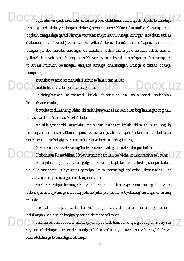 -loyihalar va qurilish-montaj ishlaridagi kamchiliklarni, shuningdek obyekt huzuridagi
omborga   tashishda   yuz   bergan   shikasglanish   va   nosozliklarni   bartaraf   etish   xarajatlarini
qoplash, zanglashga qarshi himoya vositalari nuqsonlarini yuzaga keltirgan sabablarni taftish
(uskunani muhofazalash) xarajatlari va yetkazib berish hamda ishlarni bajarish shartlarini
buzgan  yuridik  shaxslar   hisobiga,  kamchiliklar, shikastlanish  yoki  zararlar  uchun  mas’ul
yetkazib   beruvchi   yoki   boshqa   xo’jalik   yurituvchi   subyektlar   hisobiga   mazkur   xarajatlar
to’lanishi   mumkin   bo’lmagan   darajada   amalga   oshiriladigan   shunga   o’xshash   boshqa
xarajatlar ;
-maslahat va axborot xizmatlari uchun to’lanadigan haqlar;
-auditorlik xizmatlariga to’lanadigan haq;
- o’zining’xizmat   ko’rsatuvchi   ishlab   chiqarishlari   va   xo’jaliklarini   saqlashdan
ko’riladigan zararlar;
-bevosita xodimlarning’ishlab chiqarish jarayonida ishtiroki bilan bog’lanmagan soglshni
saqlash va dam olishni tashkil etish tadbirlari;
-xo’jalik   yurituvchi   subyektlar   tomonidan   mahsulot   ishlab   chiqarish   bilan   bog’liq
bo’lmagan ishlar (xizmat)larni bajarish xarajatlari (shahar va qo’rg’onlarni obodonlashtirish
ishlari, qishloq xo’jaligiga yordam ko’rsatish va boshqa turdagi ishlar);
-kompensatsiyalovchi va rag’batlantiruvchi tusdagi to’lovlar, shu jumladan :
O’zbekistan Respublikasi Hukumatining’qarorlari bo’yicha kompensatsiya to’lovlari;
-ko’p yil ishlagani uchun bir galgi mukofotlar, taqdirlash va to’lovlar, shu jumladan,
xo’jalik   yurituvchi   subyektning’qaroriga   ko’ra   naturadagi   to’lovlar,   shuningdek   ular
bo’yicha ijtimoiy fondlarga hisoblangan summalar;
-majburan   ishga   kelmaganlik   yoki   kam   haq   to’lanadigan   ishni   bajarganlik   vaqti
uchun qonun hujjatlariga muvofiq yoki xo’jalik yurituvchi subyektning’qaroriga ko’ra haq
to’lash;
-mehnat   qobiliyati   vaqtincha   yo’qotilgan   taqdirda   qonun   hujjatlariga   binoan
belgilangan haqiqiy ish haqiga qadar qo’shimcha to’lovlar;
-malaka oshirish va xodimlarni qayta tayyorlash tizimida o’qitilgan vaqtda asosiy ish
joyidan ishchilarga, ular ishdan ajratgan holda xo’jalik yurituvchi subyektning’ishchi va
xizmatchilariga to’lanadigan ish haqi;
19 