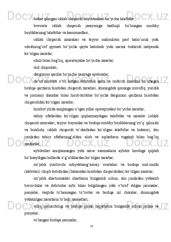 -bekor qilingan ishlab chiqarish buyurtmalari bo’yicha talafotlar;
-bevosita   ishlab   chiqarish   jarayoniga   taalluqli   bo’lmagan   moddiy
boyliklarning’talafotlar va kamomadlari;
-ishlab   chiqarish   zaxiralari   va   tayyor   mahsulotni   past   baho’usuli   yoki
sotishning’sof   qiymati   bo’yicha   qayta   baholash   yoki   narxni   tushirish   natijasida
ko’rilgan zararlar;
-idish bilan bog’liq, operatsiyalar bo’yicha zararlar;
-sud chiqimlari;
-dargumon qarzlar bo’yicha zaxiraga ajratmalar;
-da’vo’muddati   o’tib   ketgan   debitorlik   qarzi   va   undirish   mumkin   bo’lmagan
boshqa qarzlarni hisobdan chiqarish zararlari, shuningdek qonunga muvofiq. yuridik
va   jismoniy   shaxslar   bilan   hisob-kitoblar   bo’yicha   dargumon   qarzlarni   hisobdan
chiqarishdan ko’rilgan zararlar;
-hisobot yilida aniqlangan o’tgan yillar operapiyalari bo’yicha zararlar;
-tabiiy   ofatlardan   ko’rilgan   qoplanmaydigan   talafotlar   va   zararlar   (ishlab
chiqarish zaxiralari, tayyor buyumlar va boshqa moddiy boyliklarning’yo’q. qilinishi
va   buzilishi,   ishlab   chiqarish   to’xtashidan   ko’rilgan   talafotlar   va   hokazo),   shu
jumladan   tabiiy   ofatlarning’oldini   olish   va   oqibatlarni   tugatish   bilan   bog’liq
xarajatlar;
-aybdorlari   aniqlanmagan   yoki   zarur   summalarni   aybdor   hisobiga   qoplab
bo’lmaydigan hollarda o’g’irliklardan ko’rilgan zararlar;
-xo’jalik   yurituvchi   subyektning’asosiy   vositalari   va   boshqa   mol-mulki
(aktivlari) chiqib ketishidan (balansdan hisobdan chiqarishdan) ko’rilgan zararlar;
-xo’jalik   shartnomalari   shartlarini   buzganlik   uchun,   shu   jumladan   yetkazib
beruvchilar   va   debitorlar   aybi   bilan   belgilangan   yoki   e’tirof   etilgan   jarimalar,
penyalar,   vaqtida   to’lanmagan   to’lovlar   va   boshqa   xil   choralar,   shuningdek
yetkazilgan zararlarni to’lash xarajatlari;
-soliq   qonunchiligi   va   boshqa   qonun   hujjatlarini   buzganlik   uchun   jarima   va
penyalar;
-to’langan boshqa jarimalar;
21 