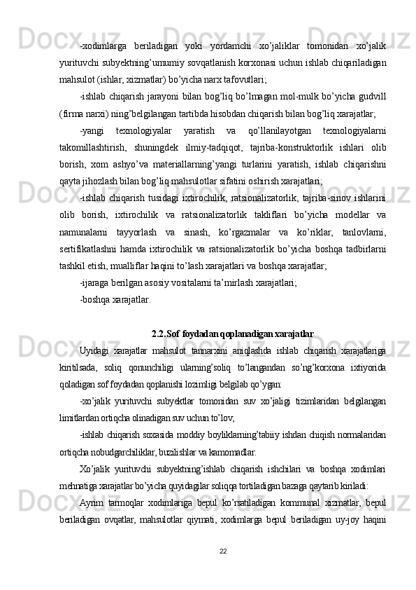 -xodimlarga   beriladigan   yoki   yordamchi   xo’jaliklar   tomonidan   xo’jalik
yurituvchi subyektning’umumiy sovqatlanish korxonasi uchun ishlab chiqariladigan
mahsulot (ishlar, xizmatlar) bo’yicha narx tafovutlari;
-ishlab chiqarish jarayoni bilan bog’liq bo’lmagan mol-mulk bo’yicha gudvill
(firma narxi) ning’belgilangan tartibda hisobdan chiqarish bilan bog’liq xarajatlar;
-yangi   texnologiyalar   yaratish   va   qo’llanilayotgan   texnologiyalarni
takomillashtirish,   shuningdek   ilmiy-tadqiqot,   tajriba-konstruktorlik   ishlari   olib
borish,   xom   ashyo’va   materiallarning’yangi   turlarini   yaratish,   ishlab   chiqarishni
qayta jihozlash bilan bog’liq mahsulotlar sifatini oshirish xarajatlari;
-ishlab   chiqarish   tusidagi   ixtirochilik,   ratsionalizatorlik,   tajriba-sinov   ishlarini
olib   borish,   ixtirochilik   va   ratsionalizatorlik   takliflari   bo’yicha   modellar   va
namunalarni   tayyorlash   va   sinash,   ko’rgazmalar   va   ko’riklar,   tanlovlarni,
sertifikatlashni   hamda   ixtirochilik   va   ratsionalizatorlik   bo’yicha   boshqa   tadbirlarni
tashkil etish, mualliflar haqini to’lash xarajatlari va boshqa xarajatlar;
-ijaraga berilgan asosiy vositalarni ta’mirlash xarajatlari;
-boshqa xarajatlar .
2.2. Sof   foydadan qoplanadigan xarajatlar
Uyidagi   xarajatlar   mahsulot   tannarxini   aniqlashda   ishlab   chiqarish   xarajatlariga
kiritilsada,   soliq   qonunchiligi   ularning’soliq   to’langandan   so’ng’korxona   ixtiyorida
qoladigan sof foydadan qoplanishi lozimligi belgilab qo’ygan:
-xo’jalik   yurituvchi   subyektlar   tomonidan   suv   xo’jaligi   tizimlaridan   belgilangan
limitlardan ortiqcha olinadigan suv uchun to’lov;
-ishlab chiqarish soxasida moddiy boyliklarning’tabiiy ishdan chiqish normalaridan
ortiqcha nobudgarchiliklar, buzilishlar va kamomadlar .
Xo’jalik   yurituvchi   subyektning’ishlab   chiqarish   ishchilari   va   boshqa   xodimlari
mehnatiga xarajatlar bo’yicha quyidagilar soliqqa tortiladigan bazaga qaytarib kiriladi:
Ayrim   tarmoqlar   xodimlariga   bepul   ko’rsatiladigan   kommunal   xizmatlar,   bepul
beriladigan   ovqatlar,   mahsulotlar   qiymati,   xodimlarga   bepul   beriladigan   uy-joy   haqini
22 
