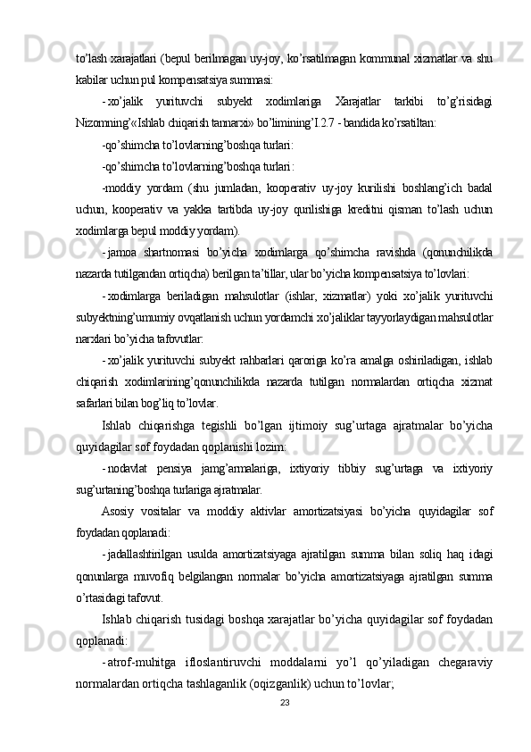 to’lash xarajatlari (bepul berilmagan uy-joy, ko’rsatilmagan kommunal xizmatlar va shu
kabilar uchun pul kompensatsiya summasi:
- xo’jalik   yurituvchi   subyekt   xodimlariga   Xarajatlar   tarkibi   to’g’risidagi
Nizomning’«Ishlab chiqarish tannarxi» bo’limining’I.2.7 - bandida ko’rsatiltan :
-qo’shimcha to’lovlarning’boshqa turlari:
-qo’shimcha to’lovlarning’boshqa turlari :
-moddiy   yordam   (shu   jumladan,   kooperativ   uy-joy   kurilishi   boshlang’ich   badal
uchun,   kooperativ   va   yakka   tartibda   uy-joy   qurilishiga   kreditni   qisman   to’lash   uchun
xodimlarga bepul moddiy yordam ).
- jamoa   shartnomasi   bo’yicha   xodimlarga   qo’shimcha   ravishda   (qonunchilikda
nazarda tutilgandan ortiqcha) berilgan ta’tillar, ular bo’yicha kompensatsiya to’lovlari:
- xodimlarga   beriladigan   mahsulotlar   (ishlar,   xizmatlar)   yoki   xo’jalik   yurituvchi
subyektning’umumiy ovqatlanish uchun yordamchi xo’jaliklar tayyorlaydigan mahsulotlar
narxlari bo’yicha tafovutlar:
- xo’jalik yurituvchi  subyekt  rahbarlari qaroriga ko’ra amalga oshiriladigan, ishlab
chiqarish   xodimlarining’qonunchilikda   nazarda   tutilgan   normalardan   ortiqcha   xizmat
safarlari bilan bog’liq to’lovlar .
Ishlab   chiqarishga   tegishli   bo’lgan   ijtimoiy   sug’urtaga   ajratmalar   bo’yicha
quyidagilar sof foydadan qoplanishi lozim :
- nodavlat   pensiya   jamg’armalariga,   ixtiyoriy   tibbiy   sug’urtaga   va   ixtiyoriy
sug’urtaning’boshqa turlariga ajratmalar.
Asosiy   vositalar   va   moddiy   aktivlar   amortizatsiyasi   bo’yicha   quyidagilar   sof
foydadan qoplanadi :
- jadallashtirilgan   usulda   amortizatsiyaga   ajratilgan   summa   bilan   soliq   haq   idagi
qonunlarga   muvofiq   belgilangan   normalar   bo’yicha   amortizatsiyaga   ajratilgan   summa
o’rtasidagi tafovut .
Ishlab chiqarish tusidagi boshqa xarajatlar bo’yicha quyidagilar sof foydadan
qoplanadi:
- atrof-muhitga   ifloslantiruvchi   moddalarni   yo’l   qo’yiladigan   chegaraviy
normalardan ortiqcha tashlaganlik (oqizganlik) uchun to’lovlar;
23 