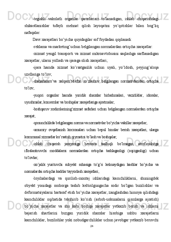 -tegishli   vakolatli   organlar   qarorlarisiz   to’lanadigan,   ishlab   chiqarishdagi
shikastlanishlar   tufayli   mehnat   qilish   layoqatini   yo’qotishlar   bilan   bog’liq
nafaqalar.
Davr xarajatlari bo’yicha quyidagilar sof foydadan qoplanadi:
-reklama va marketing’uchun belgilangan normalardan ortiqcha xarajatlar:
-xizmat  yengil  transporti  va  xizmat  mikroavtobusini  saqlashga   sarflanadigan
xarajatlar, ularni yollash va ijaraga olish xarajatlari;
-ijara   hamda   xizmat   ko’rsatganlik   uchun   uyali,   yo’ldosh,   peyjing’aloqa
uzellariga to’lov;
-shaharlararo’va   xalqaro’telefon   so’zlashuv   belgilangan   normativlaridan   ortiqcha
to’lov;
-yuqori   organlar   hamda   yuridik   shaxslar   birlashmalari,   vazirliklar,   idoralar,
uyushmalar, konsernlar va boshqalar xarajatlariga ajratmalar;
-boshqaruv xodimlarining’xizmat safarlari uchun belgilangan normalardan ortiqcha
xarajat;
-qonunchilikda belgilangan norma va normativlar bo’yicha vakillar xarajatlar;
-umumiy   ovqatlanish   korxonalari   uchun   bepul   binolar   berish   xarajatlari,   ularga
kommunal xizmatlar ko’rsatish qiymatini to’lash va boshqalar;
-ishlab   chiqarish   jarayoniga   bevosita   taalluqli   bo’lmagan,   atrof-muhitga
ifloslantiruvchi   moddalarni   normalardan   ortiqcha   tashlaganligi   (oqizganligi)   uchun
to’lovlar;
-xo’jalik   yurituvchi   subyekt   sohasiga   to’g’ri   kelmaydigan   kasblar   bo’yicha   va
normalardai ortiqcha kadrlar tayyorlash xarajatlari ;
-loyihalardagi   va   qurilish-montaj   ishlaridagi   kamchiliklarni,   shuningdek
obyekt   yonidagi   omborga   tashib   keltirilgungacha   sodir   bo’lgan   buzilishlar   va
deformatsiyalarni bartaraf etish bo’yicha xarajatlar, zanglashdan himoya qilishdagi
kamchiliklar   oqibatida   tekshirib   ko’rish   (asbob-uskunalarni   qismlarga   ajratish)
bo’yicha   xarajatlar   va   shu   kabi   boshqa   xarajatlar   yetkazib   berish   va   ishlarni
bajarish   shartlarini   buzgan   yuridik   shaxslar   hisobiga   ushbu   xarajatlarni
kamchiliklar, buzilishlar yoki nobudgarchiliklar uchun javobgar yetkazib beruvchi
24 