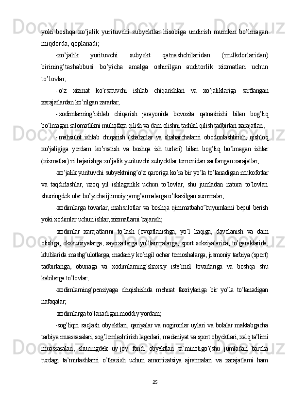 yoki   boshqa   xo’jalik   yurituvchi   subyektlar   hisobiga   undirish   mumkin   bo’lmagan
miqdorda, qoplanadi;
-xo’jalik   yurituvchi   subyekt   qatnashchilaridan   (mulkdorlaridan)
birining’tashabbusi   bo’yicha   amalga   oshirilgan   auditorlik   xizmatlari   uchun
to’lovlar;
- o’z   xizmat   ko’rsatuvchi   ishlab   chiqarishlari   va   xo’jaliklariga   sarflangan
xarajatlardan ko’rilgan zararlar;
- xodimlarning’ishlab   chiqarish   jarayonida   bevosita   qatnashishi   bilan   bog’liq
bo’lmagan salomatlikni muhofaza qilish va dam olishni tashkil qilish tadbirlari xarajatlari;
- mahsulot   ishlab   chiqarish   (shaharlar   va   shaharchalarni   obodonlashtirish,   qishloq
xo’jaligiga   yordam   ko’rsatish   va   boshqa   ish   turlari)   bilan   bog’liq   bo’lmagan   ishlar
(xizmatlar) ni bajarishga xo’jalik yurituvchi subyektlar tomonidan sarflangan xarajatlar;
-xo’jalik yurituvchi subyektning’o’z qaroriga ko’ra bir yo’la to’lanadigan mukofotlar
va   taqdirlashlar,   uzoq   yil   ishlaganlik   uchun   to’lovlar,   shu   jumladan   natura   to’lovlari
shuningdek ular bo’yicha ijtimoiy jamg’armalarga o’tkazilgan summalar;
-xodimlarga tovarlar, mahsulotlar va boshqa qimmatbaho’buyumlarni bepul berish
yoki xodimlar uchun ishlar, xizmatlarni bajarish;
-xodimlar   xarajatlarini   to’lash   (ovqatlanishga,   yo’l   haqiga,   davolanish   va   dam
olishga, ekskursiyalarga, sayoxatlarga yo’llanmalarga, sport seksiyalarida, to’garaklarida,
klublarida mashg’ulotlarga, madaniy ko’ngil ochar tomoshalarga, jismoniy tarbiya (sport)
tadbirlariga,   obunaga   va   xodimlarning’shaxsiy   iste’mol   tovarlariga   va   boshqa   shu
kabilarga to’lovlar;
-xodimlarning’pensiyaga   chiqishishda   mehnat   faxriylariga   bir   yo’la   to’lanadigan
nafaqalar;
-xodimlarga to’lanadigan moddiy yordam;
-sog’liqni saqlash obyektlari, qariyalar va nogironlar uylari va bolalar maktabgacha
tarbiya muassasalari, sog’lomlashtirish lagerlari, madaniyat va sport obyektlari, xalq ta’limi
muassasalari,   shuningdek   uy-joy   fondi   obyektlari   ta’minotigo’(shu   jumladan   barcha
turdagi   ta’mirlashlarni   o’tkazish   uchun   amortizatsiya   ajratmalari   va   xarajatlarni   ham
25 