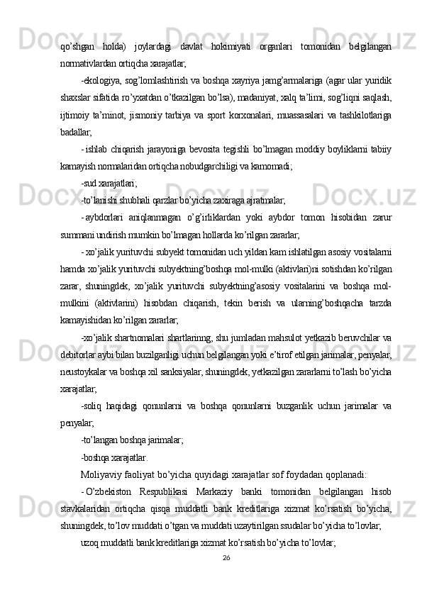 qo’shgan   holda)   joylardagi   davlat   hokimiyati   organlari   tomonidan   belgilangan
normativlardan ortiqcha xarajatlar;
-ekologiya, sog’lomlashtirish va boshqa xayriya jamg’armalariga (agar ular yuridik
shaxslar sifatida ro’yxatdan o’tkazilgan bo’lsa), madaniyat, xalq ta’limi, sog’liqni saqlash,
ijtimoiy   ta’minot,   jismoniy  tarbiya   va  sport   korxonalari,   muassasalari   va  tashkilotlariga
badallar;
- ishlab chiqarish jarayoniga bevosita tegishli bo’lmagan moddiy boyliklarni tabiiy
kamayish normalaridan ortiqcha nobudgarchiligi va kamomadi;
-sud xarajatlari;
-to’lanishi shubhali qarzlar bo’yicha zaxiraga ajratmalar;
- aybdorlari   aniqlanmagan   o’g’irliklardan   yoki   aybdor   tomon   hisobidan   zarur
summani undirish mumkin bo’lmagan hollarda ko’rilgan zararlar;
- xo’jalik yurituvchi subyekt tomonidan uch yildan kam ishlatilgan asosiy vositalarni
hamda xo’jalik yurituvchi subyektning’boshqa mol-mulki (aktivlari)ni sotishdan ko’rilgan
zarar,   shuningdek,   xo’jalik   yurituvchi   subyektning’asosiy   vositalarini   va   boshqa   mol-
mulkini   (aktivlarini)   hisobdan   chiqarish,   tekin   berish   va   ularning’boshqacha   tarzda
kamayishidan ko’rilgan zararlar;
-xo’jalik shartnomalari shartlarinng, shu jumladan mahsulot yetkazib beruvchilar va
debitorlar aybi bilan buzilganligi uchun belgilangan yoki e’tirof etilgan jarimalar, penyalar,
neustoykalar va boshqa xil sanksiyalar, shuningdek, yetkazilgan zararlarni to’lash bo’yicha
xarajatlar;
-soliq   haqidagi   qonunlarni   va   boshqa   qonunlarni   buzganlik   uchun   jarimalar   va
penyalar;
-to’langan boshqa jarimalar;
-boshqa xarajatlar .
Moliyaviy faoliyat  bo’yicha quyidagi xarajatlar sof foydadan qoplanadi:
- O’zbekiston   Respublikasi   Markaziy   banki   tomonidan   belgilangan   hisob
stavkalaridan   ortiqcha   qisqa   muddatli   bank   kreditlariga   xizmat   ko’rsatish   bo’yicha,
shuningdek, to’lov muddati o’tgan va muddati uzaytirilgan ssudalar bo’yicha to’lovlar;
uzoq muddatli bank kreditlariga xizmat ko’rsatish bo’yicha to’lovlar;
26 